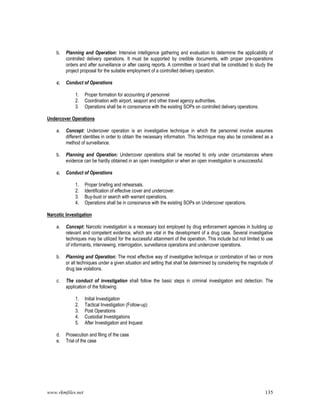 www.rkmfiles.net 135
b. Planning and Operation: Intensive intelligence gathering and evaluation to determine the applicability of
controlled delivery operations. It must be supported by credible documents, with proper pre-operations
orders and after surveillance or after casing reports. A committee or board shall be constituted to study the
project proposal for the suitable employment of a controlled delivery operation.
c. Conduct of Operations
1. Proper formation for accounting of personnel
2. Coordination with airport, seaport and other travel agency authorities.
3. Operations shall be in consonance with the existing SOPs on controlled delivery operations.
Undercover Operations
a. Concept: Undercover operation is an investigative technique in which the personnel involve assumes
different identities in order to obtain the necessary information. This technique may also be considered as a
method of surveillance.
b. Planning and Operation: Undercover operations shall be resorted to only under circumstances where
evidence can be hardly obtained in an open investigation or when an open investigation is unsuccessful.
c. Conduct of Operations
1. Proper briefing and rehearsals.
2. Identification of effective cover and undercover.
3. Buy-bust or search with warrant operations.
4. Operations shall be in consonance with the existing SOPs on Undercover operations.
Narcotic Investigation
a. Concept: Narcotic investigation is a necessary tool employed by drug enforcement agencies in building up
relevant and competent evidence, which are vital in the development of a drug case. Several investigative
techniques may be utilized for the successful attainment of the operation. This include but not limited to use
of informants, interviewing, interrogation, surveillance operations and undercover operations.
b. Planning and Operation: The most effective way of investigative technique or combination of two or more
or all techniques under a given situation and setting that shall be determined by considering the magnitude of
drug law violations.
c. The conduct of investigation shall follow the basic steps in criminal investigation and detection. The
application of the following:
1. Initial Investigation
2. Tactical Investigation (Follow-up)
3. Post Operations
4. Custodial Investigations
5. After Investigation and Inquest
d. Prosecution and filing of the case
e. Trial of the case
 