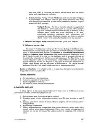 www.rkmfiles.net 137
given to the subject on the premise that these are effective devices, which can produce
positive results toward behavioral modification.
c. Unstructured Group Therapy – The role of the therapist can be assumed by the entire group
or group members. In the therapeutic community, group therapy is commonly used, among
others, through (a) group encounter, (b) verbal haircut (tongue lashing reprimand), (c) group
games, and (d) family encounters.
The Family Therapy – This form of intervention is based on recognition that
while the family as a primary social unit, can be a source of problem leading to
drug abuse, can also be a powerful factor in improving the behavior of the drug
dependent. Family therapy may include restructuring of the family,
environmental manipulation, strengthening family communication, and
discovering other means of family communication, and discovering potentials
of family members to help facilitate the rehabilitation of the drug dependent.
2. The Spiritual and Religious Means - development of moral and spiritual values of the user.
3. The Follow-up and After – Care
The process of rehabilitation does not end upon the release or discharge of client from a center.
After his discharge, he has to undergo follow-up and after-care services for a period of not more than 18
months by the appropriate center personnel. The Department of Social Welfare and Development
(DSWD) and the National Bureau of Investigation (NBI) are deputized agents of the board to handle
this. A Transfer Summary of the case from the rehabilitation facility is necessary and should be
forwarded to the entity undertaking the follow-up and after-care services. The Social Worker of the
receiving entity assigned to the case shall maintain a close contact with the client, family, the accredited
physician attending to the case, and the police, for the purpose of assisting the client maintain his
progress towards adjusting to his new environment. He shall also see to it that a regular laboratory
examination of the client’s body fluids is made to ensure that the client remains drug-free.
Duration of Rehabilitation - If the patient is found to be an opiate abuser, the treatment prescribed shall be
for a period of not less than six (6) months.
Criteria of Rehabilitation
a. The patient achieves a drug-free existence.
b. He becomes adjusted to his family and peers.
c. Socially integrated to the community.
d. The client is not involved in socially deviant behaviors.
B. DIAGNOSTIC GUIDELINES
A definite diagnosis of dependence should only be made if three or more of the following have been
experienced or exhibited at some time during the previous year.
1. A strong desire or sense of compulsion to take the substance.
2. An impaired capacity to control substance-taking behavior in terms of its onset, termination, or levels of
use.
3. Substance used with the intention of relieving withdrawal symptoms and with awareness that this
strategy is effective.
4. A psychological withdrawal state.
5. Evidence of tolerance such that increased doses of the substance is required in order to achieve effects
originally produced by lower doses. (Clear examples of this are found in alcohol and opiate dependent
individuals who may tale daily doses of the substance sufficient to incapacitate or kill non-tolerant
users).
 