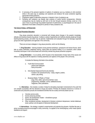 www.rkmfiles.net 138
6. A narrowing of the personal repertoire of patterns of substance use (e.g. tendency to drink alcoholic
drinks in the same way on weekdays and weekends and whatever the social constraints regarding
appropriate drinking behavior).
7. Progressive neglect of alternative pressures or interests in favor of substance use.
8. Persisting with substance use despite clear evidence of overtly harmful consequences. (Adverse
consequences may be medical as with harm to the liver through excessive drinking, social as in the
case of loss of a job through drug-related impairment of performance, or psychological as in the case of
depressive mood states consequent to periods of heavy substance use).
THE EDUCATIONAL APPROACHES
Drug Abuse Prevention Education
Drug abuse prevention education is concerned with bringing about changes in the people’s knowledge,
attitudes and practices towards drug abuse. It utilizes a variety of approaches and methods whereby people go through
teaching-learning process, and which may be planned, implemented and evaluated through the barangay organized
groups and other organizations and agencies in the community.
There are six known strategies in drug abuse prevention, which are the following:
1. Drug Education – learning situations during seminar-workshops, symposiums and lecture forums, which
take up values clarification, leadership training, coping skills and decision-making. It is a movement, which utilizes
humanistic techniques in both school-based and community oriented drug abuse prevention programs.
2. Drug Information – it is an activity, which focused on the dissemination of basic facts of the causes and
effects of drug abuse with the objective of creating awareness and vigilance of the people in the community.
It includes the following information drive activities:
a. Youth-Adult Communication
- parent-youth dialogues
- family encounters
b. Info-Oriented Classroom/Community Activities
- Contest in the school/community – essay, slogans, posters,
cartoon, play writing.
c. Broadcast Media: TV/Radio or Printed
- plugs, films, slides, spot announcement, music
programming, newsletter, comics, leaflets/brochures,
magazines, other publications.
3. Alternatives – this includes a number of ideas for stimulating meaningful involvements for the youth that
can compete successfully with the demands of drugs and alcohol. Primarily the emphasis should be on service or
constructive and productive pursuits and recreational activities that are usually community-based such as:
a. Voluntary service works
b. Income producing activities
c. Sports, arts development: theater – choral/dance groups
d. Community fair/contest
e. Other recreational activities: development of physical, emotional interpersonal, mental-intellectual,
social, spiritual, and all aspects of behavioral development.
4. Interventions – this strategy is applied to experimenters and potential drug abusers. Activities like peer or
group counseling should be encouraged in every community. It is applied to the individual/group, which needs specific
assistance and support.
 