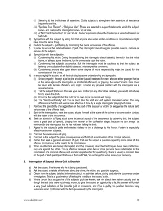 www.rkmfiles.net 14
(v) Swearing to the truthfulness of assertions. Guilty subjects to strengthen their assertions of innocence
frequently use this.
(vi) “Spotless Past Record” – “Religious Man.” These are asserted to support statements, which the subject
knows, and realizes the interrogator knows, to be false.
(vii) A “Not That I Remember” or “As Far As I Know” expression should be treated as a veiled admission or
half-truth.
d) Sympathize with the subject by telling him that anyone else under similar conditions or circumstances might
have done the same thing.
e) Reduce the subject’s guilt feeling by minimizing the moral seriousness of his offense.
f) In order to secure the initial admission of guilt, the interrogator should suggest possible reasons, motives or
excuses to the subject.
g) Sympathize with the subject by:
(i) Condemning his victim. During the questioning, the interrogator should develop the notion that the initial
blame, or at least some the blame, for the crime rests upon the victim.
(ii) Condemning the subject’s accomplice. But the interrogator must be cautious so that the subject as
leniency or exculpation from liability does not misinterpret his comments.
(iii) Condemning anyone else upon whom some degree of moral responsibility might be placed for the
commission of the crime.
h) In encouraging the subject tot ell the truth display some understanding and sympathy.
(i) Show sympathy through a pat on the shoulder (usually reserved for men who are either younger that or
of the same age as the interrogator, or emotional offenders), or gripping the subject’s hand. Care must
be taken with female offenders, who might consider any physical contact with the interrogator as a
sexual advance.
(ii) Tell the subject that even if he was your own brother (or any other close relative), you would still advise
him to speak the truth.
(iii) Convince the subject tot ell the truth for his own moral or mental well being
(iv) The “friendly-unfriendly” act. This is much like the Mutt and Jeff system discussed earlier. The only
difference is that this act seems more effective if done by a single interrogator playing both roles.
i) Point out the possibility of exaggeration on the part of the accuser or victim or exaggerate the nature and
seriousness of the offense itself.
j) Early in the interrogation, have the subject situate himself at the scene of the crime or in some sort of contact
with the victim or the occurrence.
k) Seek an admission of lying about some incidental aspect of the occurrence by achieving this, the subject
loses a great deal of ground, bringing him nearer to the confession stage, because he can always be
reminded by the interrogator that he has not been telling the truth.
l) Appeal to the subject’s pride well-selected flattery or by a challenge to his honor. Flattery is especially
effective on women subjects.
m) Point out the uselessness of lying.
n) Point out to the subject the grave consequences and futility of a continuation of his criminal behavior.
o) Rather than seek a general admission of guilt, first ask the subject a question regarding some detail of the
offense, or inquire as to the reason for its commission.
p) When co-offenders are being interrogated and the previously described techniques have been ineffective,
play one against the other. This is effective because when two or more persons have collaborated in the
commission of a criminal offense and are later apprehended for questioning, there is usually a constant fear
on the part of each participant that one of them will “talk,” in exchange for some leniency or clemency.
3. Interrogation of Suspect Whose Guilt is Uncertain
a) Ask the subject if he knows why he is being questioned.
b) Ask the subject to relate all he knows about the crime, the victim, and possible suspects.
c) Obtain from the subject detailed information about his activities before, during and after the occurrence under
investigation. This is a good method of testing the validity of the subject’s alibi.
d) Where certain facts suggestive of the subject’s guilt are known, ask him about them rather casually and as
though the real facts were not already known, to give the subject an opportunity to lie. His answer will furnish
a very good indication of his possible guilt or innocence, and if he is guilty, his position becomes very
vulnerable when confronted with the facts possessed by the interrogator.
 
