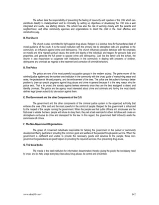 www.rkmfiles.net 142
The school take the responsibility of preventing the feeling of insecurity and rejection of the child which can
contribute directly to maladjustment and to criminality by setting up objectives of developing the child into a well
integrated and useful, law abiding citizens. The school has also the role of working closely with the parents and
neighborhood, and other community agencies and organizations to direct the child in the most effective and
constructive way.
D. The Church
The church is also committed to fight against drug abuse. Religion is a positive force for humanitarian task of
moral guidance of the youth. It is the social institution with the primary role to strengthen faith and goodness in the
community, an influence against crime and delinquency. The church influences people’s behavior with the emphasis
on morals and life’s highest spiritual values, the worth and dignity of the individual, and respect for person’s lives and
properties, and generate the full power to oppose crime and delinquency. Just like the family and the school, the
church is also responsible to cooperate with institutions in the community in dealing with problems of children,
delinquents and criminals as regards to the treatment and correction of criminal behaviors.
D. The Police
The police are one of the most powerful occupation groups in the modern society. The prime mover of the
criminal justice system and the number one institution in the community with the broad goals of maintaining peace and
order, the protection of life and property, and the enforcement of the laws. The police are the authority having a better
position to draw up special programs against drug abuse and crime in general because it is the very reason why the
police exist. That is to protect the society against lawless elements since they are the best equipped to detect and
identify criminals. The police are the agency most interested about crime and criminals and having the most clearly
defined legal power authority to take action against them.
E. The Government and the other Components of the CJS
The government and the other components of the criminal justice system is the organized authority that
enforces the laws of the land and the most powerful in the control of people. Respect for the government is influenced
by the respect of the people running the government. When the people see that public officers and employees are the
first ones to violate the laws, people will refuse to obey them, they set a bad example for others to follow and create an
atmosphere conducive to crime and disrespect for the law. In this regard, the government itself indirectly abets the
commission of crimes.
F. The Non-Government Organizations
The group of concerned individuals responsible for helping the government in the pursuit of community
development being partners of providing the common good and welfare of the people through public service. When the
government is inefficient and unable to provide the necessary goods and services to the people, these non-
government organizations are good helpers in providing the required services, thus preventing drug abuse.
G. The Mass Media
The media is the best institution for information dissemination thereby giving the public the necessary need
to know, and do help shape everyday views about drug abuse, its control and prevention.
 