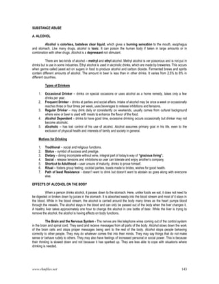 www.rkmfiles.net 143
SUBSTANCE ABUSE
A. ALCOHOL
Alcohol is colorless, tasteless clear liquid, which gives a burning sensation to the mouth, esophagus
and stomach. Like many drugs, alcohol is toxic. It can poison the human body if taken in large amounts or in
combination with other drugs. Alcohol is a depressant not stimulant.
There are two kinds of alcohol – methyl and ethyl alcohol. Methyl alcohol is ver poisonous and is not put in
drinks but is use in some industries. Ethyl alcohol is used in alcoholic drinks, which are made by breweries. This occurs
when germs called yeast act on sugars in food to produce alcohol and carbon dioxide. Fermented brews and spirits
contain different amounts of alcohol. The amount in beer is less than in other drinks. It varies from 2.5% to 8% in
different countries.
Types of Drinkers
1. Occasional Drinker – drinks on special occasions or uses alcohol as a home remedy, takes only a few
drinks per year.
2. Frequent Drinker – drinks at parties and social affairs. Intake of alcohol may be once a week or occasionally
reaches three or four times per week, uses beverages to release inhibitions and tensions.
3. Regular Drinker – may drink daily or consistently on weekends, usually comes from cultural background
where wine or beer is used with meals to enhance the flavor of the food.
4. Alcohol Dependent – drinks to have good time, excessive drinking occurs occasionally but drinker may not
become alcoholic.
5. Alcoholic – has lost control of his use of alcohol. Alcohol assumes primary goal in his life, even to the
exclusion of physical health and interests of family and society in general.
Motives for Drinking
1. Traditional – social and religious functions.
2. Status – symbol of success and prestige.
3. Dietary – dining incomplete without wine, integral part of today’s way of “gracious living”.
4. Social – release tensions and inhibitions so user can tolerate and enjoy another’s company.
5. Shortcut to Adulthood – user unsure of maturity, drinks to prove himself.
6. Ritual – fosters group feeling, cocktail parties, toasts made to brides, wishes for good health.
7. Path of least Resistance - doesn’t want to drink but doesn’t want to abstain so goes along with everyone
else.
EFFECTS OF ALCOHOL ON THE BODY
When a person drinks alcohol, it passes down to the stomach. Here, unlike foods we eat, it does not need to
be digested or broken down by juices in the stomach. It is absorbed easily into the blood stream and most of it stays in
the blood. While in the blood stream, the alcohol is carried around the body many times as the heart pumps blood
through the vessels. The alcohol stays in the blood and can only be passed out of the body when the liver changes it.
A healthy liver takes approximately one hour to change the alcohol in one bottle of beer. While the liver is trying to
remove the alcohol, the alcohol is having effects on body functions.
The Brain and the Nervous System - The nerves are like telephone wires coming out of the control system
in the brain and spinal cord. They send and receive messages from all parts of the body. Alcohol slows down the work
of the brain cells and stops proper messages being sent to the rest of the body. Alcohol stops people behaving
correctly to other people. They may do whatever comes first into their minds. They may say things that do not make
sense or behave rudely to others. They may also have feelings of increased personal or social power. This is because
their thinking is slowed down and not because it has sparked up. They are less able to cope with situations where
drinking is needed.
 