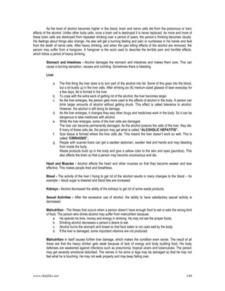 www.rkmfiles.net 144
As the level of alcohol becomes higher in the blood, brain and nerve cells die from the poisonous or toxic
effects of the alcohol. Unlike other body cells, once a brain cell is destroyed it is never replaced. As more and more of
these brain cells are destroyed from repeated drinking over a period of years, the person’s thinking becomes cloudy.
His feelings about things also change. He also will get a burning feeling and pain or numbness in his hands and feet
from the death of nerve cells. After heavy drinking, and when the pain killing effects of the alcohol are removed, the
person may suffer from a hangover. A hangover is the word used to describe the terrible pain and horrible effects,
which follow a period of heavy drinking.
Stomach and Intestines - Alcohol damages the stomach and intestines and makes them sore. This can
cause a burning sensation, nausea and vomiting. Sometimes there is bleeding.
Liver
a. The first thing the liver does is to turn part of the alcohol into fat. Some of this goes into the blood,
but a lot builds up in the liver cells. After drinking six (6) medium-sized glasses of beer everyday for
a few days, fat is formed in the liver.
b. To cope with the extra work of getting rid of the alcohol, the liver becomes larger.
c. As the liver enlarges, the person gets more used to the effects of alcohol in the body. A person can
drink larger amounts of alcohol without getting drunk. This effect is called tolerance to alcohol.
However, the alcohol is still doing its damage.
d. As the liver enlarges, it changes they way other drugs and medicines work in the body. So it can be
dangerous to take medicines with alcohol.
e. While the liver enlarges, some of the liver cells are damaged.
The liver can become permanently damaged. As the alcohol poisons the cells of the liver, they die.
If many of these cells die, the person may get what is called “ALCOHOLIC HEPATITIS”.
f. Scar tissue is formed where the liver cells die. This means the liver doesn’t work so well. This is
called “CIRRHOSIS”.
g. People with scarred livers can get a swollen abdomen, swollen feet and hands and may bleeding
from inside the body.
Waste products build up in the body and give a yellow color to the skin and eyes (jaundice). This
also affects the brain so that a person may become unconscious and die.
Heart and Muscles - Alcohol affects the heart and other muscles so that they become weaker and less
effective. This makes people tired and breathless.
Blood - The activity of the liver I trying to get rid of the alcohol results in many changes to the blood – for
example – blood sugar is lowered and blood fats are increased.
Kidneys - Alcohol decreased the ability of the kidneys to get rid of some waste products.
Sexual Activities - After the excessive use of alcohol, the ability to have satisfactory sexual activity is
decreased.
Malnutrition - The illness that occurs when a person doesn’t have enough food to eat or eats the wrong kind
of food. The person who drinks alcohol may suffer from malnutrition because:
a. He spends his time, money and energy in drinking. He may not eat the proper foods.
b. Drinking alcohol decreases a person’s desire to eat.
c. Alcohol burns the stomach and bowel so that food eaten is not used well by the body.
d. If the liver is damaged, some important vitamins are not produced.
Malnutrition in itself causes further liver damage, which makes the condition even worse. The result of all
these are that the heavy drinker gets weak because of lack of energy and body building food. His body
defenses are weakened against infections such as pneumonia, tropical ulcers and tuberculosis. The person
may get severely emotional disturbed. The nerves in his arms or legs may be damaged so that he may not
feel what he is touching. He may not walk properly and may keep falling over.
 