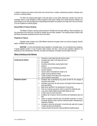 www.rkmfiles.net 146
in infants of mothers who smoke is three times more common than in mothers. Spontaneous abortion is likewise more
common in smoking mothers.
Too often, the smoking habit begins in the early teens or even earlier. Becoming a smoker may have the
immediate value to some teenagers of being accepted by their peers, feeling more mature because smoking is an
adult behavior to the child providing level of psychological stimulation and pleasure and might even serve the function
of an cat of defiance to authority figures.
General Effect of Tobacco Smoking
The effects of tobacco smoking consist primarily of ill-health and of human suffering. These necessarily, too,
the productivity of the work force, the need for medical care and other variables. Thus smoking impairs society’s total
well-being and posses substantial economic loss to the nation.
Properties of Tobacco
Cigarette smoke contains over 2,000 different chemicals and gases whixh can produce coughing, broncho
spasm, increased mucus secretion.
NICOTINE – It is the most important active ingredient in controlled doses. It is an extremely toxic substance.
A typical cigarette contains 1-2 mg of nicotine. When smoked, less than 1 mg from each cigarette is filtered or not
depending on the characteristics of the filter, the depth and frequency of inhalation and the length of the butt.
Effects of Smoking on the Following
Cardiovascular System
 Increases in heart attack risk with amount smoke
 Increases heart rates 15-25 beats with one to
 two cigarette.
 Constricts small arteries causing higher blood
 pressure.
 Increases chance of developing peripheral
 vascular diseases.
 Causes carbon monoxide from smoke to rob
 oxygen carrying potential of blood.
 Causes increase of free fatty acids in blood which
 may be related to heart attack.
Respiratory System  Increases risks of developing lung cancer ten-fold for the average of
one pack a day smoker.
 Increases lung cancer risk with amount, with length of time smoked and
early age starting.
 Major factor identified in the development of lung cancer
 Only one in twenty lung cancer victims is saved from death per year
 Lung cancer deaths slightly exceed traffic deaths per year
 A major cause of chronic bronchitis
 Increases risk of dying of chronic bronchitis and emphysema about six
fold.
 Tends to paralyze bronchial cilia and stimulate production of mucus.
Eventually destroys ciliary structure cleansing system predisposing to
respiratory infections
 Increases in abnormal cell growth in bronchial tube walls with increase
in basal cell layers and thickening
 Causes closing of the bronchi, reducing effective breathing space.
 