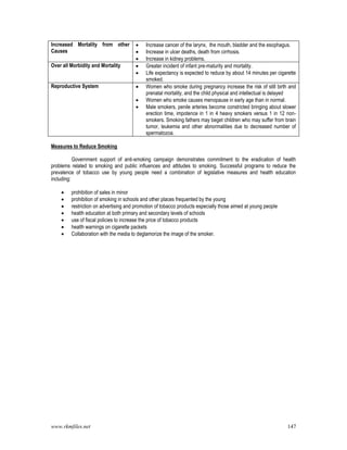 www.rkmfiles.net 147
Increased Mortality from other
Causes
 Increase cancer of the larynx, the mouth, bladder and the esophagus.
 Increase in ulcer deaths, death from cirrhosis.
 Increase in kidney problems.
Over all Morbidity and Mortality  Greater incident of infant pre-maturity and mortality.
 Life expectancy is expected to reduce by about 14 minutes per cigarette
smoked.
Reproductive System  Women who smoke during pregnancy increase the risk of still birth and
prenatal mortality, and the child physical and intellectual is delayed
 Women who smoke causes menopause in early age than in normal.
 Male smokers, penile arteries become constricted bringing about slower
erection time, impotence in 1 in 4 heavy smokers versus 1 in 12 non-
smokers. Smoking fathers may beget children who may suffer from brain
tumor, leukemia and other abnormalities due to decreased number of
spermatozoa.
Measures to Reduce Smoking
Government support of anti-smoking campaign demonstrates commitment to the eradication of health
problems related to smoking and public influences and attitudes to smoking. Successful programs to reduce the
prevalence of tobacco use by young people need a combination of legislative measures and health education
including:
 prohibition of sales in minor
 prohibition of smoking in schools and other places frequented by the young
 restriction on advertising and promotion of tobacco products especially those aimed at young people
 health education at both primary and secondary levels of schools
 use of fiscal policies to increase the price of tobacco products
 health warnings on cigarette packets
 Collaboration with the media to deglamorize the image of the smoker.
 