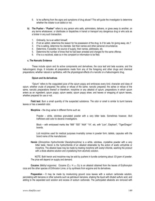 www.rkmfiles.net 149
6. Is he suffering from the signs and symptoms of drug abuse? This will guide the investigator to determine
whether the violator is an addict or not.
b) The Pusher - “Pusher” refers to any person who sells, administers, delivers, or gives away to another, on
any terms whatsoever, or distributes or dispatches in transit or transport any dangerous drug or who acts as
a broker in any such transaction.
1. Ordinarily, he is an addict himself.
2. If not an addict, determine the reason for his possession of the drug. Is it for sale, for giving away, etc.?
3. If he is selling, determine his clientele. Get their names and other personal circumstance.
4. Determine, if possible, his source of supply, their names, addresses, etc.
5. Determine the number of times that he had been arrested and charged for the same offense.
6. If he is a recidivist, state so in the complaint or information to be filed.
c. The Narcotic Evidence
These include opium and its active components and derivatives, the coca leaf and beta eucaine, and the
hallucinogenic drugs. It includes all preparations made from any of the foregoing and other drugs and chemical
preparations; whether natural or synthetics, with the physiological effects of a narcotic or a hallucinogenic drug.
Opium and its derivatives
“Opium” refers to the coagulated juice of the opium poppy and embraces every kind, character and class of
opium, whether crude of prepared; the ashes or refuse of the same; narcotic prepared; the ashes or refuse of the
same, narcotic preparations thereof or therefrom; morphine or any alkaloid of opium; preparations in which opium
enters as an ingredient; opium poppy; opium seeds; opium poppy straw; and leaves or wrapping of opium leaves,
whether prepared for use or not.
Field test: Burn a small quantity of the suspected substance. The odor or smell is similar to burnt banana
leaves or has a sweetish odor.
Morphine – the drug varies in different forms such as:
Powder – white, odorless granulated powder with a very bitter taste. Sometimes however, illicit
traffickers add color to deceive investigators.
Block – with embossed marks like “999” “555” “AAA” “1A”, etc. with “Lion”, Elephant”, “Tiger/Dragon”
brands.
Licit morphine used for medical purposes invariably comes in powder form, tablets, capsules with the
brand name of the manufacturer.
Heroin (Dimorphine Hydrochloride/ Diacetylmorphine) is a white, odorless, crystalline powder with a very
bitter taste. Heroin is the hydrochloride of an alkaloid obtainable by the action of acetic anhydride or
morphine. The alkaloid base may be made by treating morphine with acetyl chloride, washing the product
with a dilute alkaline solution and crystallizing from alcoholic solution.
NOTE: Both heroin and morphine may be sold by pushers in bundle containing about .03 gram of powder.
The price will depend on supply and demand.
Cocaine (Methyl ecgonine). Cocaine (C12 H 21n O4) is an alkaloid obtained from the leaves of Erythorxylon
coca and the other species of Erthroxlon Linne, or by synthesis from ecgoine and its derivatives.
Preparation - It may be made by moisturizing ground coca leaves with a sodium carbonate solution,
percolating with benzene or other solvents such as petroleum benzene, shaking the liquid with diluted sulfuric acid, and
adding to the separated acid solution and excess of sodium carbonate. The participated alkaloids are removed with
 