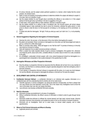 www.rkmfiles.net 15
e) At various intervals, ask the subject certain pertinent questions in a manner, which implies that the correct
answers, are already known.
f) Refer to some non-existing incriminating evidence to determine whether the subject will attempt to explain it;
if he does, that is an indication of guilt.
g) Ask the subject whether he ever thought about committing the offense or one similar to it. If the subject
admits he had thought about committing it, this fact is suggestive of his guilt.
h) In theft cases, if the suspect offers to make restitution, that fact is indicative of guilt.
i) Ask the subject whether he is willing to take a lie-detector test. the innocent person will almost always
immediately agree to take practically any test to prove his innocence, whereas the guilty person is more
prone to refuse to take the test or to find excuses for not taking it, or for backing out of his commitment to
take it.
j) A subject who tells the interrogator, “All right, I’ll tell you what you want, but I didn’t do it,” is, in all probability,
guilty.
4. General Suggestions Regarding the Interrogation of Criminal Suspects
a) Interview the victim, the accuser, or the discoverer of the crime before interrogating the suspect.
b) Be patient and persistent. Never conclude an interrogation at a time when you feel discouraged and ready to
give up; continue for a little while longer.
c) Make no promises when asked, “What will happen to me if tell the truth?” A promise of leniency or immunity
may induce an innocent to confess.
d) View with skepticism the so-called conscience-stricken confession.
e) When a subject has made repeated denials of guilt to previous investigators, first question him, whenever
circumstances permit, about some other, unrelated offense of a similar nature of which he is also considered
to be guilty.
f) An unintelligent, uneducated criminal suspect, with a low cultural background should be interrogated on a
psychological level comparable to that usually employed in the questioning of a child.
5. Interrogation Witnesses and Other Prospective Informants:
a) Give the witness or prospective informant an assurance that the offender will not harm him or any member of
his family, and that there is a witness protection program specially designed to meet that contingency when it
becomes necessary.
b) If such witness or prospective informant refuses to cooperate with the police, try to sever any bond between
him and the offender, and proceed to interrogate the witness or informant as if he were the suspect.
A. DEVELOPMENT AND CONTROL OF INFORMANTS
1. Confidential Informant Defined – a confidential informant is an individual who supplies information on a
confidential basis with the understanding that his identity will not be made known.
a) Scientific approach in criminal investigation can assist law enforcers immeasurably, but there is always that
one case wherein the crime laboratory cannot help. This is the reason why investigators must to know the
man on the street, then man who can supply information.
b) Law enforcers must develop confidential informants everyday.
2. Need for Informants
a) Informants increase accomplishment in all areas of investigation.
b) Without confidential informants, the officer’s source of information is limited to what he gets through formal
interview.
c) Informants enable law enforcers to infiltrate the criminal element and help lower criminal morale. Advance
information improves crime prevention and enables the police to find out the identity of transient hoodlums.
d) Informants are an investigative “short cut’ to solve cases, to recover stolen property, and to make
apprehensions.
3. Where to Find Criminal Informants and Whom to Develop
a) Legitimate persons and criminals
 