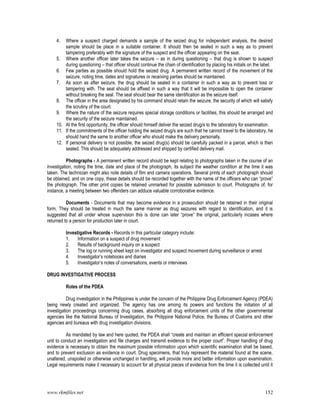 www.rkmfiles.net 152
4. Where a suspect charged demands a sample of the seized drug for independent analysis, the desired
sample should be place in a suitable container. It should then be sealed in such a way as to prevent
tampering preferably with the signature of the suspect and the officer appearing on the seal.
5. Where another officer later takes the seizure – as in during questioning – that drug is shown to suspect
during questioning – that officer should continue the chain of identification by placing his initials on the label.
6. Few parties as possible should hold the seized drug. A permanent written record of the movement of the
seizure, noting time, dates and signatures or receiving parties should be maintained.
7. As soon as after seizure, the drug should be sealed in a container in such a way as to prevent loss or
tampering with. The seal should be affixed in such a way that it will be impossible to open the container
without breaking the seal. The seal should bear the same identification as the seizure itself.
8. The officer in the area designated by his command should retain the seizure, the security of which will satisfy
the scrutiny of the court.
9. Where the nature of the seizure requires special storage conditions or facilities, this should be arranged and
the security of the seizure maintained.
10. At the first opportunity, the officer should himself deliver the seized drug/s to the laboratory for examination.
11. If the commitments of the officer holding the seized drug/s are such that he cannot travel to the laboratory, he
should hand the same to another officer who should make the delivery personally.
12. If personal delivery is not possible, the seized drug(s) should be carefully packed in a parcel, which is then
sealed. This should be adequately addressed and shipped by certified delivery mail.
Photographs - A permanent written record should be kept relating to photographs taken in the course of an
investigation, noting the time, date and place of the photograph, its subject the weather condition at the time it was
taken. The technician might also note details of film and camera operations. Several prints of each photograph should
be obtained, and on one copy, these details should be recorded together with the name of the officers who can “prove”
the photograph. The other print copies be retained unmarked for possible submission to court. Photographs of, for
instance, a meeting between two offenders can adduce valuable corroborative evidence.
Documents - Documents that may become evidence in a prosecution should be retained in their original
form. They should be treated in much the same manner as drug seizures with regard to identification, and it is
suggested that all under whose supervision this is done can later “prove” the original, particularly incases where
returned to a person for production later in court.
Investigative Records - Records in this particular category include:
1. Information on a suspect of drug movement
2. Results of background inquiry on a suspect
3. The log or running sheet kept on investigator and suspect movement during surveillance or arrest
4. Investigator’s notebooks and diaries
5. Investigator’s notes of conversations, events or interviews
DRUG INVESTIGATIVE PROCESS
Roles of the PDEA
Drug investigation in the Philippines is under the concern of the Philippine Drug Enforcement Agency (PDEA)
being newly created and organized. The agency has one among its powers and functions the initiation of all
investigation proceedings concerning drug cases, absorbing all drug enforcement units of the other governmental
agencies like the National Bureau of Investigation, the Philippine National Police, the Bureau of Customs and other
agencies and bureaus with drug investigation divisions.
As mandated by law and here quoted, the PDEA shall “create and maintain an efficient special enforcement
unit to conduct an investigation and file charges and transmit evidence to the proper court”. Proper handling of drug
evidence is necessary to obtain the maximum possible information upon which scientific examination shall be based,
and to prevent exclusion as evidence in court. Drug specimens, that truly represent the material found at the scene,
unaltered, unspoiled or otherwise unchanged in handling, will provide more and better information upon examination.
Legal requirements make it necessary to account for all physical pieces of evidence from the time it is collected until it
 