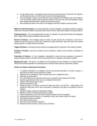 www.rkmfiles.net 155
h) In large outdoor areas, it is advisable to divide the area into strips about four (4) feet wide. The policeman
may first search the strip on his left he faces the scene then the adjoining strips.
i) It may be advisable to make a search beyond the area considered to be immediate scene of the incident or
crime. For example, evidence may indicate that a weapon or tool used in the crime was discarded or hidden
by the offender somewhere within a square-mile area near the scene.
j) After completing the search of the scene, the investigator examined the objects or persons involved.
Methods of Crime Scene Search - As maybe applicable in narcotic investigation, the following methods of searches
maybe used: Strip Search Method, Double strip or grid method of search, Spiral Search Method, Zone Search Method.
Collecting Evidence - This is accomplished after the search is completed, the rough sketch finished and photographs
taken. Fragile evidence should be collected as they are found.
Removal of Evidence - The investigator places his initials, the date and the time of discovery on each item of
evidence and the time discovery on each item of evidence for proper identification. Items that could not be marked
should be placed in a suitable container and sealed.
Tagging of Evidence - Any physical evidence obtained must tagged before its submission to the evidence custodian.
Evaluation of Evidence - Each item of evidence must be evaluated in relation to all the evidence, individually and
collectively.
Preservation of Evidence - It is the investigator’s responsibility to ensure that every precaution is exercised to
preserve physical evidence in the state in which it was recovered until it is released to the evidence custodian.
Releasing the Scene - The scene is not released until all processing has been completed. The release should be
effected at the earliest practicable time, particularly when an activity has been closed or its operations curtailed.
Pointers to Consider in Sketching the Crime Scene
1. To establish admissibility, the investigator must have had personal observation o the data in question. In
other words, the sketch must be sponsored or verified.
2. Sketches are not a substitute for notes or photos; they are but a supplement to them.
3. Write down all measurements.
4. Fill in all the detail on your rough sketch at the scene. Final sketch may be prepared at the office.
5. Keep the rough sketch even when you have completed the final sketch.
6. Indicate ht North direction with an arrow.
7. Draw the final sketch to scale.
8. Indicate the palce in the sketch as well as the person who drew it. Use the KEY – capital letters of the
alphabet for listing down more or less normal parts of accessories of the place, and numbers for items of
evidence
9. Indicate the position, location and relationship of objects.
10. Methods or systems of locating points (objects) on sketch
11. Critical measurements, such as skid marks, should be checked by two (2) investigators.
12. Measurements should be harmony; or in centimeters, inches, yards, meters, mixed in one sketch.
13. Use standard symbols in the sketch.
14. Show which way doors swing,
15. Show with arrow the direction of stairways.
16. Recheck the sketch for clarity, accuracy, scale, and title key.
 