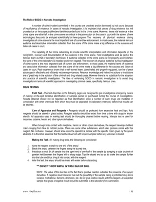 www.rkmfiles.net 156
The Role of SOCO in Narcotic Investigation
A number of crime incident committed in the country are unsolved and/or dismissed by trial courts because
of insufficiency of evidence. In cases of narcotic investigation, it is important that pieces of drug evidence that will
provide clue on the suspects/offenders identities can be found in the crime scene. However, those vital evidence in the
crime scene are either left in the crime scene are critical in the prosecution on the case in court with the advent of new
technologies, they could be analyzed scientifically for these purpose. The recovery of physical evidence during
investigation of crime scene is the most important task of current law enforcement. In most cases, the material items of
evidence and descriptive information collected from the scene of the crime make a big difference in the success and
failure of cases in court.
The capability of the Crime Laboratory to provide scientific interpretation and information depends on the
recognition, recovery and documentation of the evidence in the crime scene. Field investigators work as part of the
forensic team as that of laboratory technician. If evidence collected in the crime scene is not properly accomplished,
the work of the crime laboratory is impeded and even negated. The recovery of physical evidence during investigation
of crime scene is the most important task of current law enforcement. In most cases, the material items of evidence
and descriptive information collected from the scene of the crime make a big difference in the success and failure of
cases in court. Past experience shows that a well-trained team, coordinated and properly equipped, can be of great
advantage in effectively and efficiently recovering evidences. Personal knowledge and instinctive actions or institutions
are of great help in the solution of the criminal and drug related cases. However there is no substitute for the adoption
and practice of scientific investigation. The idea of enhancing SOCO in narcotic investigation is to assist drug
investigators in terms of scientific approach in investigating criminal cases, specifically heinous ones.
DRUG TESTING
Field Test - The test describes in the following pages are designed to give investigators emergency means
of making on-the-spot tentative identification of samples seized or purchased during the course of investigations.
Results obtained should not be regarded as final identification since a number of such drugs are marketed in
combination with other chemicals from which they must be separated (by laboratory methods) before true results can
be attained.
Care of Apparatus and Reagents - Reagents should be protected from excessive heat and light. Acid
reagents should be stored in glass bottles. Reagent stability should be tested from time to time with drugs of known
identify. All apparatus used in making test should be thoroughly cleaned before reusing. Marquis test is used for
morphine, codeine, heroin and other opium derivatives.
When brought into contact with morphine, heroin or other opium derivatives, the reagent develops brilliant
colors ranging from blue to reddish purple. There are some other substances, which also produce colors with this
reagent. No confusion, however, should arise once the operator is familiar with the specific colors given by the opium
alkaloids. It is therefore essential that the test be observed with known samples before any unknown is tested.
Making the Test – In making drug tests, the following are considered:
1. Allow the reagent to drain to one end of the ampul
2. Break the ampul between the fingers along the scored line.
3. Introduce a small bit of sample into the open end of one-half of the sample by scraping a cube or pinch of
powder held between the fingers with a sharp edge. Tap the closed end so as to shake the sample further
into the tube and thus bring it into contact with the reagent.
4. After the test, the ampul should be rinsed with water before discarding.
*** DO NOT THROW AMPUL IN WASH BAIN OR SINK.
NOTE: The value of this test lies in the fact that a positive reaction indicates the presence of an opium
derivative. A negative result does not rule out the possiblity of the sample being a prohibited drug since
cocaine, methadone, demerol, dromoran, etc. do not give positive results with this reagent. A suspected
sample that gives a negative result should be submitted to the laboratory for examination.
 