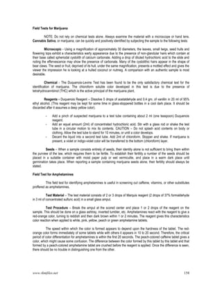 www.rkmfiles.net 158
Field Tests for Marijuana
NOTE: Do not rely on chemical tests alone. Always examine the material with a microscope or hand lens.
Cannabis Sativa, or marijuana, can be quickly and positively identified by subjecting the sample to the following tests:
Microscopic - Using a magnification of approximately 30 diameters, the leaves, small twigs, seed hulls and
flowering tops exhibit a characteristics warty appearance due to the presence of non-glandular hairs which contain at
their base called spheriodal cystolith of calcium carbonate. Adding a drop of diluted hydrochloric acid to the slide and
noting the effervescence may show the presence of carbonate. Many of the cystolithic hairs appear in the shape of
bear claws. The seed or fruit, deprived of its hull, under the same magnification, presents a mottled effect and gives the
viewer the impression he is looking at a hulled coconut or nutmeg. A comparison with an authentic sample is most
desirable.
Chemical - The Duquenois-Levine Test has been found to be the only satisfactory chemical test for the
identification of marijuana. The chloroform soluble color developed in this test is due to the presence of
tetrahydrocannbinol (THC) which is the active principal of the marijuana plant.
Reagents - Duquenois Reagent – Dissolve 5 drops of acetaldehyde and 0.4 gm. of vanillin in 20 ml of 95%
ethyl alcohol. (This reagent may be kept for some time in glass-stoppered bottles in a cool dark place. It should be
discarded after it assumes a deep yellow color).
- Add a pinch of suspected marijuana to a test tube containing about 2 ml (one teaspoon) Duquenois
reagent.
- Add an equal amount (2ml) of concentrated hydrochloric acid. Stir with a glass rod or shake the test
tube in a circular motion to mix its contents. CAUTION – Do not splash acid contents on body or
clothing. Allow the test tube to stand for 10 minutes, or until a color develops.
- Decant the liquid into a second test tube. Add 2ml of chloroform. Stopper and shake. If marijuana is
present, a violet or indigo-violet color will be transferred to the bottom (chloroform) layer.
Seeds – When a sample consists entirely of seeds, their identity alone is not sufficient to bring them within
the purview of the law, which requires them to be fertile. To establish their fertility a number of the seeds should be
placed in a suitable container with moist paper pulp or wet vermiculite, and place in a warm dark place until
germination takes place. When reporting a sample containing marijuana seeds alone, their fertility should always be
stated.
Field Test for Amphetamines
This field test for identifying amphetamines is useful in screening out caffeine, vitamins, or other substitutes
proffered as amphetamines.
Test Material – The test material consists of 2 or 3 drops of Marquis reagent (2 drops of 37% formaldehyde
in 3 ml of concentrated sulfuric acid) in a small glass ampul.
Test Procedure – Break the ampul at the scored center and place 1 or 2 drops of the reagent on the
sample. This should be done on a glass ashtray, inverted tumbler, etc. Amphetamines react with the reagent to give a
red-orange color, turning to reddish and then dark brown within 1 or 2 minutes. The reagent gives this characteristics
color reaction when applied to white, pink, yellow, peach or green amphetamine tablets.
The speed within which the color is formed appears to depend upon the hardness of the tablet. The red-
orange color forms immediately of some tablets while with others it appears in 10 to 20 second. Therefore, the critical
period of color differentiation for amphetamines is within the first 20 seconds. The peach-colored caffeine tablet gives a
color, which might cause some confusion. The difference between the color formed by this tablet by this tablet and that
formed by a peach-colored amphetamine tablet are crushed before the reagent is applied. Once the difference is seen,
there should be no trouble in distinguishing one from the other.
 