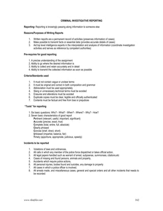 www.rkmfiles.net 162
CRIMINAL INVESTIGATIVE REPORTING
Reporting- Reporting is knowingly passing along information to someone else
Reasons/Purposes of Writing Reports
1. Written reports are a permanent record of activities (preserves information of cases)
2. Make possible to transmit facts or essential data (provides accurate details of cases)
3. Aid top level intelligence experts in the interpretation and analysis of information (coordinate investigation
activities and serves as reference by competent authorities)
Pre-requires for good reporting
1. A precise understanding of the assignment
2. Ability to go where the desired information is
3. Ability to collect and retain accurately and in detail
4. Ability to transmit the collected information as soon as possible
Criteria/Standards used
1. It must not contain vague or unclear terms
2. It must be original and correct in both composition and grammar
3. Abbreviation must be used appropriately
4. Slang or unnecessary technical terms must be avoided
5. Erasures and alterations must be avoided
6. Duplicate copies must be clear, legible and officially authenticated
7. Contents must be factual and free from bias or prejudices
“Tools” for reporting
1. Six basic questions: Who? - What? - When? - Where? - Why? - How?
2. Seven basic characteristics of good report
Pertinent (relevant, useful, important, significant)
Accurate (precise, exact, true)
Complete (total, entire, full, absolute)
Clearly phrased
Concise (brief, direct, short)
Unbiased (impartial, balance, fair)
Timely (apportune, appropriate, judicious, speedy)
Incidents to be reported
1. Violations of laws and ordinances,
2. All calls in which any member of the police force dispatched or takes official action,
3. All legal papers handled such as warrant of arrest, subpoenas, summonses, citations,etc
4. Cases of missing and found persons, animals and property,
5. Accidents which require police actions,
6. All personal injuries, bodies found and suicides, any damage to property
7. All cases in which a police officer is involved,
8. All arrests made, and miscellaneous cases, general and special orders and all other incidents that needs to
be recorded.
 
