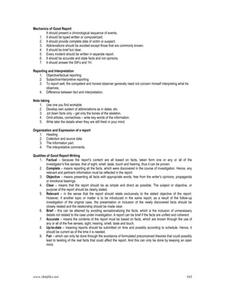 www.rkmfiles.net 163
Mechanics of Good Report
It should present a chronological sequence of events.
1. It should be typed written or computerized.
2. It should provide complete data of victim or suspect.
3. Abbreviations should be avoided except those that are commonly known.
4. It should be brief but clear.
5. Every incident should be written in separate report.
6. It should be accurate and state facts and not opinions.
7. It should answer the 5W’s and 1H.
Reporting and Interpretation
1. Objective/factual reporting
2. Subjective/interpretive reporting
3. To report well, the competent and honest observer generally need not concern himself interpreting what he
observes.
4. Difference between fact and interpretation.
Note taking
1. Use one you find workable
2. Develop own system of abbreviations as in dates, etc.
3. Jot down facts only – get only the bones of the skeleton.
4. Omit articles, connectives – write key words of the information.
5. Write later the details when they are still fresh in your mind.
Organization and Expression of a report
1. Heading
2. Collection and source data
3. The information part.
4. The interpretative comments.
Qualities of Good Report Writing
1. Factual – because the report’s content are all based on facts, taken form one or any or all of the
investigator’s five senses, that of sight, smell ,taste, touch and hearing, thus it can be proven.
2. Complete – means reporting all the facts, which were discovered in the course of investigation. Hence, any
relevant and pertinent information must be reflected in the report.
3. Objective – means presenting all facts with appropriate words, free from the writer’s opinions, propaganda
or emotional bearings.
4. Clear – means that the report should be as simple and direct as possible. The subject or objective, or
purpose of the report should be clearly stated.
5. Relevant – in the sense that the report should relate exclusively to the stated objective of the report.
However, if another topic or matter is to be introduced in the same report, as a result of the follow-up
investigation of the original case, the presentation or inclusion of the newly discovered facts should be
closely related and the relationship should be made clear.
6. Brief – this can be attained by avoiding sensationalizing the facts, which is the inclusion of unnecessary
details not related to the case under investigation. A report can be brief if the facts are unified and coherent.
7. Accurate – means the contents of the report must be based on facts, which are known through the use of
any or all of the five senses; sight, hearing, smell, taste and touch.
8. Up-to-date – meaning reports should be submitted on time and possibly according to schedule. Hence, it
should be current as of the time it is needed.
9. Fair – which can only be done through the avoidance of formulated preconceived theories that could possibly
lead to twisting of the real facts that could affect the report. And this can only be done by keeping an open
mind.
 