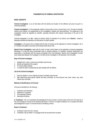 www.rkmfiles.net 2
FUNDAMENTALS OF CRIMINAL INVESTIGATION
BASIC CONCEPTS
Criminal Investigation- is an art that deals with the identity and location of the offender and prove his guilt in a
criminal proceeding.
Criminal Investigation- it is the systematic method of inquiry that is more a science than an art. The logic of scientific
method must however, be supplemented by the investigator's initiative and resourcefulness. The sequences of the
investigation should be regarded by scientific, operating framework that requires improvising on the part of the
investigator.
Criminal Investigation is an Art – based on intuition, felicity of inspiration or by chance; and a Science – based on
adequate professional preparation and abundance of certain qualities
Investigator- is the person who is charged with the duty of carrying out the objectives of criminal investigation. He is
an individual who gathers documents and evaluates facts about crime
Special Crime Investigation- deals with the study of major crimes based on the application of special investigative
techniques. It is also the study concentrates more on physical evidence; it’s collection, handling, identification and
preservation in coordination with the various criminalists in the crime laboratory. Special crime investigation involves
close relationship between the investigator in the field and the investigator in the laboratory- the Criminalist.
Duty of Criminal Investigator
1. Establish that, in fact, a crime was committed under the law.
2. Identify and apprehend the suspect.
3. To recover stolen property.
4. To assist the state in prosecuting the party charged with the offense.
Job of the Criminal Investigator
1. Discover whether or not an offense has been committed under the law.
2. After determining what specific offense has been committed, he must discover how, when, where, why, what
offense was committed.
Methods of Identifications of Criminals
Criminal are identified thru the following:
1. Confession and Admission
2. Statement of witnesses
3. Circumstantial Evidence
4. Associative Evidence
A. Confession- this is an expressed acknowledgement by the accused in criminal cases of the truth of his guilt as to
the crime charged or of some of the essential part there of. There is no implied confession for it is positive and direct
acknowledgement of guilt. It is the best means of identifying criminal.
Rules in Confession
a. Confession need not to be in writing
b. Confession may be written in a language which the accused does not speak
 