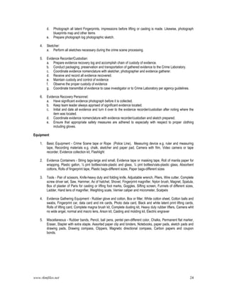www.rkmfiles.net 24
d. Photograph all latent Fingerprints, impressions before lifting or casting is made. Likewise, photograph
blueprints map and other items
e. Prepare photograph log photographic sketch.
4. Sketcher:
a. Perform all sketches necessary during the crime scene processing.
5. Evidence Recorder/Custodian:
a. Prepare evidence recovery log and accomplish chain of custody of evidence.
b. Conduct packaging, preservation and transportation of gathered evidence to the Crime Laboratory.
c. Coordinate evidence nomenclature with sketcher, photographer and evidence gatherer.
d. Receive and record all evidence recovered.
e. Maintain custody and control of evidence
f. Observe the proper custody of evidence
g. Coordinate transmittal of evidence to case investigator or to Crime Laboratory per agency guidelines.
6. Evidence Recovery Personnel:
a. Have significant evidence photograph before it is collected.
b. Keep team leader always apprised of significant evidence located.
c. Initial and date all evidence and turn it over to the evidence recorder/custodian after noting where the
item was located.
d. Coordinate evidence nomenclature with evidence recorder/custodian and sketch prepared.
e. Ensure that appropriate safety measures are adhered to especially with respect to proper clothing
including gloves.
Equipment
1. Basic Equipment - Crime Scene tape or Rope (Police Line), Measuring device e.g. ruler and measuring
tape, Recording materials e.g. chalk, sketcher and paper pad, Camera with film, Video camera or tape
recorder, Evidence collection kit, Flashlight
2. Evidence Containers - String tags-large and small, Evidence tape or masking tape, Roll of manila paper for
wrapping, Plastic gallon, ½ pint bottles/vials-plastic and glass, ¼ pint bottles/vials-plastic glass, Absorbent
cottons, Rolls of fingerprint tape, Plastic bags-different sizes, Paper bags-different sizes
3. Tools - Pair of scissors, Knife-heavy duty and folding knife, Adjustable wrench, Pliers, Wire cutter, Complete
screw driver set, Saw, Hammer, Ax of hatchet, Shovel, Fingerprint magnifier, Nylon brush, Magnet, Spatula,
Box of plaster of Paris for casting or lifting foot marks, Goggles, Sifting screen, Funnels of different sizes,
Ladder, Hand lens of magnifier, Weighting scale, Vernier caliper and micrometer, Scalpels
4. Evidence Gathering Equipment - Rubber glove and cotton, Box or filter, White cotton sheet, Cotton balls and
swabs, Fingerprint car, data card and ink cards, Photo data card, Black and white latent print lifting cards,
Rolls of lifting card, Complete magna brush kit, Complete dusting kit, Heavy duty rubber lifters, Camera whit
no wide angel, normal and macro lens, Arson kit, Casting and molding kit, Electric engraver
5. Miscellaneous - Rubber bands, Pencil, ball pens, pentel pen-different color, Chalks, Permanent flat marker,
Eraser, Stapler with extra staple, Assorted paper clip and binders, Notebooks, paper pads, sketch pads and
drawing pads, Drawing compass, Clippers, Magnetic directional compass, Carbon papers and coupon
bonds.
 