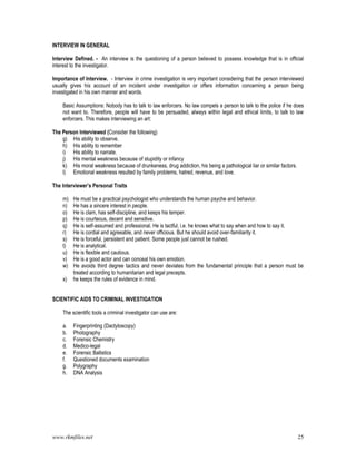 www.rkmfiles.net 25
INTERVIEW IN GENERAL
Interview Defined. - An interview is the questioning of a person believed to possess knowledge that is in official
interest to the investigator.
Importance of Interview. - Interview in crime investigation is very important considering that the person interviewed
usually gives his account of an incident under investigation or offers information concerning a person being
investigated in his own manner and words.
Basic Assumptions: Nobody has to talk to law enforcers. No law compels a person to talk to the police if he does
not want to. Therefore, people will have to be persuaded, always within legal and ethical limits, to talk to law
enforcers. This makes interviewing an art:
The Person Interviewed (Consider the following)
g) His ability to observe.
h) His ability to remember
i) His ability to narrate.
j) His mental weakness because of stupidity or infancy
k) His moral weakness because of drunkeness, drug addiction, his being a pathological liar or similar factors.
l) Emotional weakness resulted by family problems, hatred, revenue, and love.
The Interviewer’s Personal Traits
m) He must be a practical psychologist who understands the human psyche and behavior.
n) He has a sincere interest in people.
o) He is clam, has self-discipline, and keeps his temper.
p) He is courteous, decent and sensitive.
q) He is self-assumed and professional. He is tactful, i.e. he knows what to say when and how to say it.
r) He is cordial and agreeable, and never officious. But he should avoid over-familiarity it.
s) He is forceful, persistent and patient. Some people just cannot be rushed.
t) He is analytical.
u) He is flexible and cautious.
v) He is a good actor and can conceal his own emotion.
w) He avoids third degree tactics and never deviates from the fundamental principle that a person must be
treated according to humanitarian and legal precepts.
x) he keeps the rules of evidence in mind.
SCIENTIFIC AIDS TO CRIMINAL INVESTIGATION
The scientific tools a criminal investigator can use are:
a. Fingerprinting (Dactyloscopy)
b. Photography
c. Forensic Chemistry
d. Medico-legal
e. Forensic Ballistics
f. Questioned documents examination
g. Polygraphy
h. DNA Analysis
 