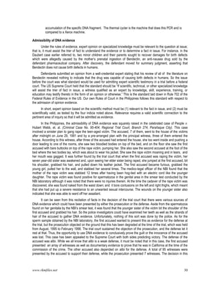 www.rkmfiles.net 30
accumulation of the specific DNA fragment. The thermal cycler is the machine that does this PCR and is
compared to a Xerox machine.
Admissibility of DNA evidence
Under the rules of evidence, expert opinion on specialized knowledge must be relevant to the question at issue;
that is, it must assist the trier of fact to understand the evidence or to determine a fact in issue. For instance, in the
Daubert case earlier referred to, two minor children and their parents sought to recover damages for birth defects
which were allegedly caused by the mother’s prenatal ingestion of Bendectin, an anti-nausea drug sold by the
defendant pharmaceutical company. After discovery, the defendant moved for summary judgment, asserting that
Bendectin does not cause birth defects in humans.
Defendants submitted an opinion from a well-credential expert stating that his review of all of the literature on
Bendectin revealed nothing to indicate that the drug was capable of causing birth defects in humans. So the issue
before the court was what standard would be used for admitting expert scientific testimony in a trial before a federal
court. The US Supreme Court held that the standard should be “If scientific, technical, or other specialized knowledge
will assist the trier of fact in issue, a witness qualified as an expert by knowledge, skill, experience, training, or
education may testify thereto in the form of an opinion or otherwise.” This is the standard laid down in Rule 702 of the
Federal Rules of Evidence in the US. Our own Rules of Court in the Philippines follows this standard with respect to
the admission of opinion evidence.
In short, expert opinion based on the scientific method must be (1) relevant to the fact in issue, and (2) must be
scientifically valid, as tested by the four indicia noted above. Relevance requires a valid scientific connection to the
pertinent area of inquiry so that it will be admitted as evidence.
In the Philippines, the admissibility of DNA evidence was squarely raised in the celebrated case of People v.
Hubert Webb, et. al. (Criminal Case No. 95-404, Regional Trial Court, Branch 274, Parañaque City). This case
involved a sinister plan to gang rape the teen-aged victim. The accused, 7 of them, went to the house of the victims
after midnight on June 29, 1991 and by a pre-arranged plan with the principal witness, three of them entered the
house. According to this witness, after three of the accused had entered the house, she too went inside and pushing a
door leading to one of the rooms, she saw two bloodied bodies on top of the bed, and on the floor she saw the first
accused with bare buttocks on top of the rape victim, pumping her. She also saw the second accused at the foot of the
bed where the two bodies lay, which was about to wear his jacket. She saw the rape victim moaning and in tears, and
her mouth was gagged. It was further found by the trial court that when the first accused was raping the victim, her
seven year-old sister was awakened and, upon seeing her elder sister being raped, she jumped at the first accused, bit
his shoulder, grabbed his hair, and pulled down his leather jacket. The first accused became furious, grabbed the
young girl, pulled her to the wall, and stabbed her several times. The medico-legal officer of the NBI found that the
mother of the rape victim was stabbed 12 times after having been hog-tied with an electric cord like the younger
daughter. The rape victim was found positive for spermatozoa in the genital area in the smear test conducted by the
NBI laboratory although it was noted that there were no injuries therein. At the time the cadaver of the rape victim was
discovered, she was found naked from the waist down; and it bore contusions on the left and right thighs, which meant
that she had put up a severe resistance to an unwanted sexual intercourse. The wounds on the younger sister also
indicated that she was able to ward off her assailant.
It can be seen from this recitation of facts in the decision of the trial court that there were various sources of
DNA evidence which could have been presented by either the prosecution or the defense. Aside from the spermatozoa
found on her genitalia by the NBI’s smear test, it was found that the younger sister of the victim bit the shoulder of the
first accused and grabbed his hair. So the police investigators could have examined her teeth as well as the strands of
hair of the accused to gather DNA evidence. Unfortunately, nothing of this sort was done by the police. As for the
sperm sample obtained by the NBI laboratory, the first accused wanted to present this as evidence for the defense at
the trial, but the prosecution objected on the ground that this has been degraded at the time of the trial, which was held
from August, 1995 to February 1998. The trial court sustained the objection of the prosecution, and the defense let it
rest at that. Thus, the opportunity to use DNA evidence to conclusively prove the guilt or the innocence of the accused
was lost. This case has been appealed to the Supreme Court with both sides predicting victory. The defense of the
accused was alibi. While we all know that alibi is a weak defense, it must be noted that in this case, the first accused
presented an array of witnesses as well as documentary evidence to prove that he was in California at the time of the
commission of the crime. The other accused also depended on alibi for the defense. A total of 95 witnesses were
presented by the accused to support their defense, while the prosecution presented 7 witnesses. The decision in this
 