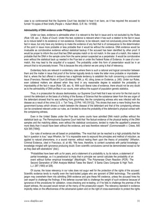 www.rkmfiles.net 31
case is so controversial that the Supreme Court has decided to hear it en banc, as it has required the accused to
furnish 19 copies of their briefs (People v. Hubert Webb, G.R. No. 141859).
Admissibility of DNA evidence under Philippine Law
Under our laws, evidence is admissible when it is relevant to the fact in issue and is not excluded by the Rules
(Rule 128, sec. 2, Rules of Court). Under this test, evidence is relevant when it has such a relation to the fact in issue
as to induce belief in its existence or non-existence. Evidence, to be relevant, need not conclusively prove the ultimate
fact in issue, but only have any tendency to make the evidence of any fact that is of consequence to the determination
of the point in issue more probable or less probable than it would be without the evidence. DNA evidence would be
invaluable as corroborative evidence without statistical backup if the accused has been identified by other proof. It
would be proper to inform the court that two DNA samples match or do not match. In the case of a match, this makes it
probable that the DNA in the sample come from the same person suspected as a perpetrator. It would be corroborative
even without the statistical back up needed in the Frye test or under the Federal Rules of Evidence. In case of a non-
match, this may lead to the acquittal of a suspect. The probability under this form of presentation would be in an
amount that is not precisely known. This is because the only criterion we are using is that of relevancy.
Evidentiary facts are relevant in evidentiary rules where there is such a rational and logical connection between
them and the matter in issue that proof of the former logically tends to make the latter more probable or improbable –
that is, where the fact offered in evidence has a legitimate tendency to establish the truth concerning a controversial
issue (Francisco, Revised Rules of Court (Evidence) 1964, p. 40, citing Jones on Evidence, p. 240). Under our Rules,
even collateral matters are allowed when they tend in any reasonable degree to establish the probability or
improbability of the fact in issue (Rule 128, sec. 4). With such liberal rules of evidence, there should not be any doubt
as to the admissibility of DNA profiles in our courts, even without the support of population genetic statistics.
Thus, in a prosecution for abusos deshonestos, our Supreme Court held that it was not error for the trial court to
convict the defendant on the basis of a finding of the Bureau of Science that the substance taken from the sex organ of
the defendant showed that he was suffering from gonorrhea, like the complaining witness who was infected with the
disease as a result of the crime (U.S. v. Tan Teng, 23 Phil. 145 [1912)]). This shows that even a mere finding from the
government bureau which shows a match between the disease of the defendant and that of the complaining witness
can be considered relevant under our rules, as it tended to show the probability of the defendant’s physical contact with
the complaining witness.
Even in the United States under the Frye test, some courts have admitted DNA match profiles without the
statistical back up. The Pennsylvania Supreme Court held that “the factual evidence of the physical testing of the DNA
samples and the matching alleles, even without the statistical conclusions, tended to make the appellant’s presence
more likely than it would have been without the evidence, and was therefore relevant” (Commonwealth v. Crews, 640
A2d 395 [1994]).
Our rules of evidence are all based on probabilities. “The most that can be reached is a high probability that the
fact in question is true,” says Wharton, for “it is impossible even to expound the principles and method of induction, as
applied to natural phenomena, in a sound manner, without resting them upon the theory of probability” (Wharton,
Criminal Evidence, cited in Francisco, id. at 48). “We have, therefore, to content ourselves with partial knowledge –
knowledge mingled with ignorance producing doubt. Even scientific conclusions cannot be demonstrated except so far
as they deal with abstrations” (ibid.).
“Probabilities have been with us for years, and a statement of a probability is, by its nature, a statement of
partial knowledge, so it is paradoxical to imply that in principle we cannot calculate the probability of an
event without further empirical knowledge” (MacKnight, “The Polymerase Chain Reaction (PCR): The
Second Generation of DNA Analysis Method Takes the Stand”, 9 Santa Clara Computer & High Tech.
L.J. 287 (1993) at 328).
Of course, the loose relevancy in our rules does not augur well for the protection of the rights of the accused.
Scientific evidence tends to mystify even the hard-boiled judges who are ignorant of DNA technology. The scientific
jargon may overwhelm them into admitting DNA evidence and give these frill credence, unless the accused hires his
own expert to challenge the findings. If the defense counsel fails to challenge the weight of such evidence because of
ignorance of the procedures for validation, cross-checking and re-testing, or if he fails to challenge the premise of the
expert witness, the accused would remain at the mercy of the prosecution expert. The relevancy standard in evidence
implicitly relies on the effectiveness of the adversarial system and on the right of cross-examination to protect the rights
 