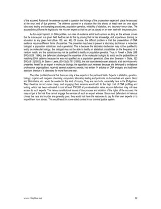 www.rkmfiles.net 32
of the accused. Failure of the defense counsel to question the findings of the prosecution expert will place the accused
at the short end of due process. The defense counsel in a situation like this should at least have an idea about
laboratory testing and sampling procedures, population genetics, reliability of statistics, and laboratory error rates. The
accused should have the logistics to hire his own expert so that he can be placed on an even keel with the prosecution.
As for expert opinion on DNA profiles, our rules of evidence admit such opinion as long as the witness proves
that he is an expert in a given field. And he can do this by proving that he has knowledge, skill, experience, training, or
education in any given field (Rule 130, sec. 49). Of course, the difficult problem is that the presentation of DNA
evidence requires different forms of expertise. The presenter may have to present a laboratory technician, a molecular
biologist, a population statistician, and a geneticist. This is because the laboratory technician may not be qualified to
testify on molecular biology, the biologist may not be able to testify on statistical probabilities on the frequency of a
random match, and the statistician may not be qualified to testify on population genetics. Thus, in Powell v. State (598
SW2d 829 (1994)), the defendant challenged the expertise of the molecular biologist to testify on the probabilities of
matching DNA patterns because he was not qualified as a population geneticist. (See also Swanson v. State, 823
SW2d 812 [1992]). In State v. Lewis, (654 So2d 761 [1995]), the trial court denied expert status to a lab technician who
presented herself as an expert in molecular biology; the appellate court reversed because she belonged to invitational
professional organizations, received several academic awards, had written 14 articles on DNA analysis, and had been
assistant director of a laboratory for more than one year.
The other problem here is that there are only a few experts in the pertinent fields. Experts in statistics, genetics,
biology, organic and inorganic chemistry, computers, laboratory testing and protocols, on human hair and sperm, blood
and bloodstains, etc. would be needed in this kind of inquiry. They are rare birds, especially here in the Philippines.
They therefore do not come cheap, and engaging their services would add to the high cost of DNA profiling and
testing, which has been estimated to cost at least P30,000 at pre-devaluation rates. A poor defendant may not have
access to such experts. This raises constitutional issues of due process and violation of the rights of the accused. He
may not get a fair trial if he cannot engage the services of such an expert witness. Since most defendants in heinous
crimes like rape and murder are generally poor, they would not have the resources to pay for their own experts or to
import them from abroad. This would result in a one-sided contest in our criminal justice system.
 