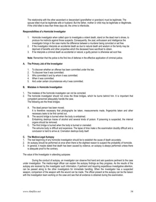www.rkmfiles.net 34
The relationship with the other ascendant or descendant (grandfather or grandson) must be legitimate. The
spouse killed must be legitimate wife or husband. But the father, mother or child may be legitimate or illegitimate.
If the child killed is less than three days old, the crime is infanticide.
Responsibilities of a Homicide Investigator
1. Homicide investigator when called upon to investigate a violent death, stand on the dead man’s shoes, to
produce his instincts against those suspects. Consequently, the zeal, enthusiasm and intelligence the
investigator brings in the case marks the difference between a murderer being convicted or set free.
2. If the investigator interprets an accidental death as due to natural death and wisdom or the family may be
deprived of benefits and other properties which the deceased have sacrificed to obtain.
3. If he interprets a criminal death as accidental or natural, a guilty person is otherwise set scot free.
Note: Remember that the police is the first line of defense in the effective application of criminal justice.
A. The Primary Job of the Investigator
1. To discover whether an offense has been committed under the law.
2. To discover how it was committed.
3. Who committed it and by whom it was committed.
4. When it was committed.
5. And under certain circumstances why it was committed.
B. Mistakes in Homicide Investigation
1. The mistakes of the homicide investigator can not be corrected.
2. The homicide investigator should not cross the three bridges, which he burns behind him. It is important that
competent personnel adequately handle the case.
The following are the three bridges:
A. The dead person has been moved.
It is therefore necessary that photographs be taken, measurements made, fingerprints taken and other
necessary tasks to be first carried out.
B. The second bridge is burned when the body is embalmed.
Embalming destroys traces of alcohol and several kinds of poison. If poisoning is suspected, the internal
organs should be removed.
C. The third bridge is burned when the body is burned or cremated.
The exhume body is difficult and expensive. The lapse of time make s the examination doubtly difficult and a
conclusion is hard to arrive at. Cremation destroys body itself.
C. The Medico-Legal Autopsy
1. The real beginning of any homicide investigation should be to establish the cause of death accurately.
2. An autopsy should be performed at once when there is the slightest reason to suspect the probability of homicide.
3. In general, it maybe stated that death has been caused by violence, an autopsy is always performed unless there
is adequate proof to the contrary.
The value of the Investigator in attending autopsies
During the conduct of autopsy, an investigator can observe first hand and ask questions pertinent to the case
under investigation. The medico-legal officer can explain the autopsy findings as they progress. As the results of the
autopsy are received by the investigator such information, if pertinent and requiring expeditious investigative attention,
can be passed along to the other investigators for immediate handling. When the investigator has a suspected
weapon, comparison of the weapon with the wound can be made. The officer present at the autopsy can be the liaison
with the investigation team working on the case and see that all evidence is obtained during the examination.
 