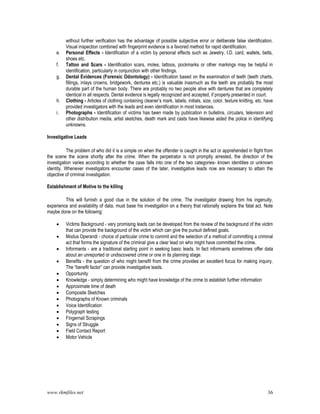 www.rkmfiles.net 36
without further verification has the advantage of possible subjective error or deliberate false identification.
Visual inspection combined with fingerprint evidence is a favored method for rapid identification.
e. Personal Effects - Identification of a victim by personal effects such as Jewelry, I.D. card, wallets, belts,
shoes etc.
f. Tattoo and Scars - Identification scars, moles, tattoos, pockmarks or other markings may be helpful in
identification, particularly in conjunction with other findings.
g. Dental Evidences (Forensic Odontology) - Identification based on the examination of teeth (teeth charts,
fillings, inlays crowns, bridgework, dentures etc.) is valuable inasmuch as the teeth are probably the most
durable part of the human body. There are probably no two people alive with dentures that are completely
identical in all respects. Dental evidence is legally recognized and accepted, if properly presented in court.
h. Clothing - Articles of clothing containing cleaner’s mark, labels, initials, size, color, texture knitting, etc. have
provided investigators with the leads and even identification in most instances.
i. Photographs - Identification of victims has been made by publication in bulletins, circulars, television and
other distribution media, artist sketches, death mark and casts have likewise aided the police in identifying
unknowns.
Investigative Leads
The problem of who did it is a simple on when the offender is caught in the act or apprehended in flight from
the scene the scene shortly after the crime. When the perpetrator is not promptly arrested, the direction of the
investigation varies according to whether the case falls into one of the two categories- known identities or unknown
identity. Whenever investigators encounter cases of the later, investigative leads now are necessary to attain the
objective of criminal investigation.
Establishment of Motive to the killing
This will furnish a good clue in the solution of the crime. The investigator drawing from his ingenuity,
experience and availability of data, must base his investigation on a theory that rationally explains the fatal act. Note
maybe done on the following:
 Victims Background - very promising leads can be developed from the review of the background of the victim
that can provide the background of the victim which can give the pursuit defined goals.
 Modus Operandi - choice of particular crime to commit and the selection of a method of committing a criminal
act that forms the signature of the criminal give a clear lead on who might have committed the crime.
 Informants - are a traditional starting point in seeking basic leads. In fact informants sometimes offer data
about an unreported or undiscovered crime or one in its planning stage.
 Benefits - the question of who might benefit from the crime provides an excellent focus for making inquiry.
The “benefit factor” can provide investigative leads.
 Opportunity
 Knowledge - simply determining who might have knowledge of the crime to establish further information
 Approximate time of death
 Composite Sketches
 Photographs of Known criminals
 Voice Identification
 Polygraph testing
 Fingernail Scrapings
 Signs of Struggle
 Field Contact Report
 Motor Vehicle
 