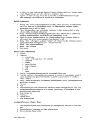 www.rkmfiles.net 40
8. Hit and run – the robber breaks a window of a ground floor store and takes property from a window or nearby
portions of the premises, and flees before police can be alerted to the crime.
9. Key entry – the robber uses a key – the key may be given to him by an informant (finger-man) it may be
stolen or the burglar may obtain a duplicate or master key by various means.
Methods of safebreaking
1. Punching- In this manner of entry a sledge hammer and a drift punch are used to knock the combination dial
from the safe and to drive the spindle back into the safe. This makes the release mechanism of the lock
accessible and allows the safe to be opened.
2. Pulling – A device similar to a gear or wheel puller is used to pull the dial or spindle completely out of the
safe door and thus allow the safe to be opened.
3. Peeling – This means of entry involves the prying off the outer surfaces of the safe door so that the locking
mechanism of the safe is exposed and can be pried open, allowing entry to the safe.
4. Drilling – One or more holes are drilled in the door of the safe to expose the lock mechanism allowing the
safe-breaker to align the lock tumblers manually and open the door of the safe.
5. Ripping – This is a battering of the top, bottom or sides of a safe with a chisel or other metal cutter, such as a
ripping bar the hydraulic ramming device used in a body and fender shop.
6. Burning – Use of oxygen/acetylene torch.
7. Blasting – Use of explosives
8. Carrying away.
Physical Evidence to be Collected
1. Footprints
2. Fingerprints
a. areas of break
b. closets – prints may be found in door and jambs
c. door knobs
d. dressers
e. pieces of furniture
f. bottles and glasses
g. walls
h. tools
i. desks
3. Clothings – sometimes the robbers exchange their own jacket with that one found
4. If a window was broken is effecting entry, glass particles may be present in the trouser cuffs and pockets of
suspect. Samples of broken glass should be collected for possible future comparison in the event that a
suspect is picked up.
5. Paint- If a crowbar has been used to force the window, paint may adhere to the tool. Paint samples should be
taken for future comparison.
6. Tool marks
7. Tools
8. Some robbers are given to add behavior such as defecation on the floor, stealing fountain pen, eating candy
or drinking excessively from bottles found on the premises. The peculiarity of the behavior would be noted
and check in modus operandi index.
9. Cords and ropes use.
10. Firearms use.
11. Get-away vehicle.
12. Stolen articles/properties
Investigative Techniques in Robbery Cases
1. The investigator must initiate similar preliminary steps upon reaching the crime scene (discuss earlier or this
note)
2. Determine the point of entrance and point of exit by the perpetrator.
3. Determine the value of stolen articles
 