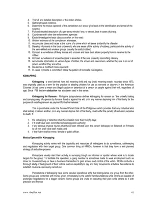 www.rkmfiles.net 41
4. The full and detailed description of the stolen articles.
5. Gather physical evidence.
6. Determine the modus operandi of the perpetrator as it would give leads in the identification and arrest of the
suspect.
7. Full and detailed description of a get-away vehicle if any, or vessel, boat in cases of piracy.
8. Coordinate with other law enforcement agencies
9. Exploit investigative leads (discuss earlier on this note)
10. Written testimony of the complainant witnesses.
11. Accumulate clues and traces at the scene of a crime which will serve to identify the offender.
12. Develop informants in the local underworld who are aware of the activity of robbery, particularly the activity of
the semi-skilled and amateur groups (usually the addict robber)
13. Conduct a surveillance of likely fences and uncover and trace back stolen property from its receiver to the
robber.
14. Conduct surveillance of known burglars to ascertain if they are presently committing robbery
15. Accumulate information on various types of robber, the known and newcomers, whether they are in or out of
prison, whether they are active
16. Be alert on a modified modus operandi
17. In cases homicide is committed; follow the pattern of homicide investigation.
KIDNAPPING
Kidnapping - a word derived from kid, meaning child and nap (nab) meaning snatch, recorded since 1673,
was originally used as a term for the practice of stealing children for use as servants or laborers in the American
Colonies .It has come to mean any illegal capture or detention of a person or people against their will, regardless of
age. Since 1768 the term abduction has also been used in this sense.
Kidnapping for Ransom - Philippine jurisprudence defines kidnapping for ransom as “the unlawful taking
and carrying away of a person by force or fraud or against his will, or in any manner depriving him of his liberty for the
purpose of extorting ransom as payment for his/her release.”
This is punishable under the Revised Penal Code of the Philippines which provides that any individual who
shall kidnap or detain another, or in any manner deprive him of his liberty, shall suffer the penalty of reclusion perpetua
to death, if:
1. the kidnapping or detention shall have lasted more than five (5) days;
2. if it shall have been committed simulating public authority;
3. if any serious physical injuries shall have been inflicted upon the person kidnapped or detained, or if threats
to kill him shall have been made; and
4. if the victim shall be minor, female or public officer.
Modus Operandi in Kidnapping
Kidnapping activity varies with the capability and resources of kidnappers to do surveillance, safekeeping
and negotiation with their target group. One common thing all KFRGs, however is that they have a well planned
strategy of abduction process
Kidnappers usually start their activity in surveying trough an informer or sputter whose work is to locate
targets for the group. To facilitate the operation, a gang member is sometimes made to seek employment such as
driver or household help or have a business transaction to gain access and control of the victim. KFRG conducts a
thorough study of background of their victims, such as capability to pay and daily movements’ activities. Surveillance to
establish routes is extensively carried out.
Perpetrators of kidnapping have some peculiar operational style that distinguishes one group from the other.
Some groups are contented with money given immediately by the victims' families/relatives while others are capable of
prolonged negotiations for a bigger ransom. Some groups are crude in executing their plan while others do it with
precision and finesse
 