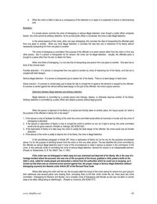 www.rkmfiles.net 43
b. When the victim is killed or dies as a consequence of the detention or is raped or is subjected to torture or dehumanizing
acts
Illustration:
If a private person commits the crime of kidnapping or serious illegal detention, even though a public officer conspires
therein, the crime cannot be arbitrary detention. As far as that public officer is concerned, the crime is also illegal detention.
In the actual essence of the crime, when one says kidnapping, this connotes the idea of transporting the offended party
from one place to another. When you think illegal detention, it connotes the idea that one is restrained of his liberty without
necessarily transporting him from one place to another.
The crime of kidnapping is committed if the purpose of the offender is to extort ransom either from the victim or from any
other person. But if a person is transported not for ransom, the crime can be illegal detention. Usually, the offended party is
brought to a place other than his own, to detain him there.
When one thinks of kidnapping, it is not only that of transporting one person from one place to another. One also has to
think of the criminal intent.
Forcible abduction -- If a woman is transported from one place to another by virtue of restraining her of her liberty, and that act is
coupled with lewd designs.
Serious illegal detention – If a woman is transported just to restrain her of her liberty. There is no lewd design or lewd intent.
Grave coercion – If a woman is carried away just to break her will, to compel her to agree to the demand or request by the offender.
If a woman is carried against her will but without lewd design on the part of the offender, the crime is grave coercion.
Distinction between illegal detention and arbitrary detention
Illegal detention is committed by a private person who kidnaps, detains, or otherwise deprives another of his liberty.
Arbitrary detention is committed by a public officer who detains a person without legal grounds.
When the person is deprived of his liberty or is seized and forcibly taken to another place, the inquiry would, be “what is
the purpose of the offender in taking him or her away?”
1. If the seizure is only to facilitate the killing of the victim the crime committed would either be homicide or murder and the crime of
kidnapping is absorbed.
2. If the seizure or deprivation of liberty is only to compel the victim to perform an act, be it right or wrong, the crime committed
would only be grave coercion. (People vs. Astorga, 283 SCRA 420).
3. If the deprivation of liberty is to take away the victim to satisfy the lewd design of the offender, the crime would only be forcible
abduction.
4. If the seizure of the victim is solely to deprive him of his liberty, the crime is illegal detention.
In the penultimate paragraph of Article 267, there is deprivation of liberty but not for any for the purposes enumerated
above. It is for the purpose of extorting ransom from the victim or from any other person. The law classifies the crime committed by
the offender as serious illegal detention even if none of the circumstances to make it serious is present in the commission of the
crime. In this particular mode of committing the crime of serious illegal detention, demand for ransom is an indispensable element.
(People vs. Bustamante, G. R. No. 66427, Dec. 4, 1991)
If the victim was not kidnapped or taken away but was restrained and deprived of his liberty, like in the case of a
hostage incident where the accused, who was one of the occupants of the house, grabbed a child, poked a knife on the
latter’s neck, called for media people and demanded a vehicle from the authorities which he could use in escaping, as it
turned out that there was an unserved arrest warrant against him, the proper charge is Serious Illegal Detention (without
kidnapping anymore) but likewise under Article 267 of the Revised Penal Code.
Where after taking the victim with her car, the accused called the house of the victim asking for ransom but upon going to
their safehouse saw several police cars chasing them, prompting them to kill their victim inside the car, there were two crime
committed – Kidnapping for Ransom and Murder, not a complex crime of Kidnapping with Murder as she was not taken or carried
away to be killed, killing being an afterthought . (People vs. Evanoria, 209 SCRA 577).
 