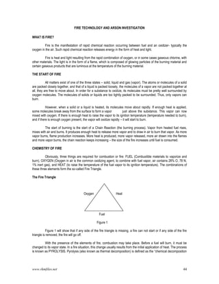 www.rkmfiles.net 44
FIRE TECHNOLOGY AND ARSON INVESTIGATION
WHAT IS FIRE?
Fire is the manifestation of rapid chemical reaction occurring between fuel and an oxidizer- typically the
oxygen in the air. Such rapid chemical reaction releases energy in the form of heat and light.
Fire is heat and light resulting from the rapid combination of oxygen, or in some cases gaseous chlorine, with
other materials. The light is in the form of a flame, which is composed of glowing particles of the burning material and
certain gaseous products that are luminous at the temperature of the burning material.
THE START OF FIRE
All matters exist of one of the three states – solid, liquid and gas (vapor). The atoms or molecules of a solid
are packed closely together, and that of a liquid is packed loosely, the molecules of a vapor are not packed together at
all, they are free to move about. In order for a substance to oxidize, its molecules must be pretty well surrounded by
oxygen molecules. The molecules of solids or liquids are too tightly packed to be surrounded. Thus, only vapors can
burn.
However, when a solid or a liquid is heated, its molecules move about rapidly. If enough heat is applied,
some molecules break away from the surface to form a vapor just above the substance. This vapor can now
mixed with oxygen. If there is enough heat to raise the vapor to its ignition temperature (temperature needed to burn),
and if there is enough oxygen present, the vapor will oxidize rapidly – it will start to burn.
The start of burning is the start of a Chain Reaction (the burning process). Vapor from heated fuel rises,
mixes with air and burns. It produces enough heat to release more vapor and to draw in air to burn that vapor. As more
vapor burns, flame production increases. More heat is produced, more vapor released, more air drawn into the flames
and more vapor burns, the chain reaction keeps increasing – the size of the fire increases until fuel is consumed.
CHEMISTRY OF FIRE
Obviously, three things are required for combustion or fire: FUEL (Combustible materials to vaporize and
burn), OXYGEN (Oxygen in air is the common oxidizing agent, to combine with fuel vapor, air contains 28% O, 78 N,
1% inert gas), and HEAT (to raise the temperature of the fuel vapor to its ignition temperature). The combinations of
these three elements form the so-called Fire Triangle.
The Fire Triangle
Oxygen Heat
Fuel
Figure 1
Figure 1 will show that if any side of the fire triangle is missing, a fire can not start or if any side of the fire
triangle is removed, the fire will go off.
With the presence of the elements of fire, combustion may take place. Before a fuel will burn, it must be
changed to its vapor state. In a fire situation, this change usually results from the initial application of heat. The process
is known as PYROLYSIS. Pyrolysis (also known as thermal decomposition) is defined as the “chemical decomposition
 