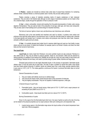 www.rkmfiles.net 49
3. Plastics – plastics are included as ordinary fuels under class A except those materials of or containing
cellulose nitrate. Cellulose Nitrate is a chemical powder used in bombs, they are also called pyroxylin.
Plastics comprise a group of materials consisting mainly of organic substances or high molecular
substances. They are solid in the finished state although at some stage of manufacture plastics can be made to flow
into a desired shape, usually through the application of heat or pressure or both.
4. Coal – a black, combustible, mineral solid resulting from the partial decomposition of matter under varying
degrees of temperature. They are used as fuels in the production of coal gas, water gas, and many coal compounds.
They are also used to heat buildings and to provide energy for industrial machinery.
The forms of coal are: lignite or brown coal, sub-bituminous coal, bituminous coal, anthracite
Bituminous coal is the most plentiful and important coal used by industry. It contains more carbon and
produces more heat than either lignite or sub-bituminous coal. It is also the coal best suited for making coke. Antracite
is the least plentiful and hardest coal. It contains more carbon and produces more heat than other coals. However,
antracite is difficult to ignite and burns slowly.
5. Peat – It is partially decayed plant matter found in swamps called bags and used as a fuel chiefly in areas
where coal and oil are scarce. In Ireland and Scotland, for example, peat is cut formed in blocks, and dried; the dried
bloks are then burned to heat homes.
The Liquid Fuels
Liquid fuels are mainly made from Petroleum, but some synthetic liquids are also produced. Petroleum is
also called crude oil. They may be refined to produce gasoline, diesel oil, and kerosene. Other fuel oils obtained by
refining petroleum to distillate oil and residual oils. Distillate oils are light oils, which are used chiefly to heat homes and
small buildings. Residual oils are heavy, and used to provide energy to power utilities, factories and large ships.
Oil-based paint products are also highly flammable liquids. In the process of vaporization, flammable liquids
release vapor in much the same way as solid fuels. The rate of vapor is greater for liquids than solids, since liquids
have less closely packed molecules. In addition, liquids can release vapor over a wide range, example, gasoline starts
to give vapor at –40C (-45 F). This makes gasoline a continuous fire hazard; it produces flammable vapor at normal
temperature.
General Characteristics of Liquids
1. They are matters with definite volume but no definite shape.
2. They assume the shape of their vessel because there is free movement of molecules.
3. They are slightly compressible. They are not capable of indefinite expansion, unlike gas.
2 General Groups of Liquid Fuels
1. Flammable liquids – they are liquids having a flash point of 37.8 C (100F) and a vapor pressure not
exceeding 40 psia (2068.6 um) at 37.8 C.
2. Combustible Liquids – these liquids have flash point at or above 37.8 C (100F).
Burning Characteristics of Liquids
Since it is the vapors from the flammable liquid which burn, the case of ignition as well as the rate of burning
can be related to the physical properties such as vapor pressure, flash point, boiling point, and evaporation rate.
1. Liquids having vapors in the flammable range above the liquid surface at the stored temperature have
rapid rate of flame propagation.
 