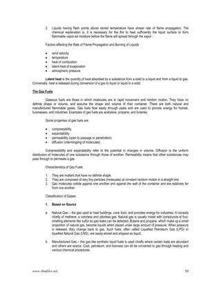 www.rkmfiles.net 50
2. Liquids having flash points above stored temperature have slower rate of flame propagation. The
chemical explanation is, it is necessary for the fire to heat sufficiently the liquid surface to form
flammable vapor-air moisture before the flame will spread through the vapor.
Factors affecting the Rate of Flame Propagation and Burning of Liquids
 wind velocity
 temperature
 heat of combustion
 latent heat of evaporation
 atmospheric pressure
Latent heat is the quantity of heat absorbed by a substance from a solid to a liquid and from a liquid to gas.
Conversely, heat is released during conversion of a gas to liquid or liquid to a solid.
The Gas Fuels
Gaseous fuels are those in which molecules are in rapid movement and random motion. They have no
definite shape or volume, and assume the shape and volume of their container. There are both natural and
manufactured flammable gases. Gas fuels flow easily through pipes and are used to provide energy for homes,
businesses, and industries. Examples of gas fuels are acetylene, propane, and butanes.
Some properties of gas fuels are:
 compressibility
 expandability
 permeability (open to passage or penetration)
 diffusion (intermingling of molecules)
Compressibility and expandability refer to the potential in changes in volume. Diffusion is the uniform
distribution of molecules of one substance through those of another. Permeability means that other substances may
pass through or permeate a gas.
Characteristics of Gas Fuels
1. They are matters that have no definite shape.
2. They are composed of very tiny particles (molecules) at constant random motion in a straight line
3. Gas molecules collide against one another and against the wall of the container and are relatively far
from one another.
Classification of Gases:
1. Based on Source
a. Natural Gas – the gas used to heat buildings, cook food, and provides energy for industries. It consists
chiefly of methane, a colorless and odorless gas. Natural gas is usually mixed with compounds of foul-
smelling elements like sulfur so gas leaks can be detected. Butane and propane, which make up a small
proportion of natural gas, become liquids when placed under large amount of pressure. When pressure
is released, they change back to gas. Such fuels, often called Liquefied Petroleum Gas (LPG) or
liquefied Natural Gas (LNG), are easily stored and shipped as liquid.
b. Manufactured Gas – this gas like synthetic liquid fuels is used chiefly where certain fuels are abundant
and others are scarce. Coal, petroleum, and biomass can all be converted to gas through heating and
various chemical procedures.
 