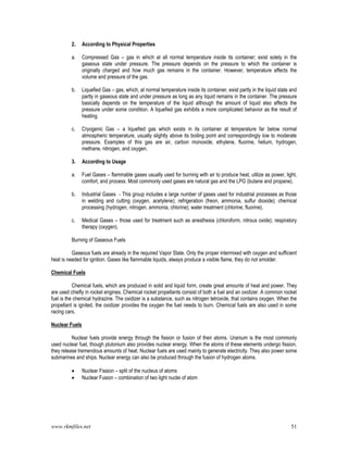 www.rkmfiles.net 51
2. According to Physical Properties
a. Compressed Gas – gas in which at all normal temperature inside its container; exist solely in the
gaseous state under pressure. The pressure depends on the pressure to which the container is
originally charged and how much gas remains in the container. However, temperature affects the
volume and pressure of the gas.
b. Liquefied Gas – gas, which, at normal temperature inside its container, exist partly in the liquid state and
partly in gaseous state and under pressure as long as any liquid remains in the container. The pressure
basically depends on the temperature of the liquid although the amount of liquid also affects the
pressure under some condition. A liquefied gas exhibits a more complicated behavior as the result of
heating.
c. Cryogenic Gas – a liquefied gas which exists in its container at temperature far below normal
atmospheric temperature, usually slightly above its boiling point and correspondingly low to moderate
pressure. Examples of this gas are air, carbon monoxide, ethylene, fluorine, helium, hydrogen,
methane, nitrogen, and oxygen.
3. According to Usage
a. Fuel Gases – flammable gases usually used for burning with air to produce heat, utilize as power, light,
comfort, and process. Most commonly used gases are natural gas and the LPG (butane and propane).
b. Industrial Gases - This group includes a large number of gases used for industrial processes as those
in welding and cutting (oxygen, acetylene); refrigeration (freon, ammonia, sulfur dioxide); chemical
processing (hydrogen, nitrogen, ammonia, chlorine); water treatment (chlorine, fluorine).
c. Medical Gases – those used for treatment such as anesthesia (chloroform, nitrous oxide); respiratory
therapy (oxygen).
Burning of Gaseous Fuels
Gaseous fuels are already in the required Vapor State. Only the proper intermixed with oxygen and sufficient
heat is needed for ignition. Gases like flammable liquids, always produce a visible flame, they do not smolder.
Chemical Fuels
Chemical fuels, which are produced in solid and liquid form, create great amounts of heat and power. They
are used chiefly in rocket engines. Chemical rocket propellants consist of both a fuel and an oxidizer. A common rocket
fuel is the chemical hydrazine. The oxidizer is a substance, such as nitrogen tetroxide, that contains oxygen. When the
propellant is ignited, the oxidizer provides the oxygen the fuel needs to burn. Chemical fuels are also used in some
racing cars.
Nuclear Fuels
Nuclear fuels provide energy through the fission or fusion of their atoms. Uranium is the most commonly
used nuclear fuel, though plutonium also provides nuclear energy. When the atoms of these elements undergo fission,
they release tremendous amounts of heat. Nuclear fuels are used mainly to generate electricity. They also power some
submarines and ships. Nuclear energy can also be produced through the fusion of hydrogen atoms.
 Nuclear Fission – split of the nucleus of atoms
 Nuclear Fusion – combination of two light nuclei of atom
 