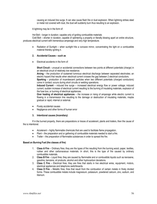 www.rkmfiles.net 56
causing an induced line surge. It can also cause flash fire or dust explosion. When lightning strikes steel
or metal rod covered with dust, the dust will suddenly burn thus resulting to an explosion.
A lightning may be in the form of:
Hot Bolt – longer in duration; capable only of igniting combustible materials
Cold Bolt – shorter in duration, capable of splintering a property or literally blowing apart an entire structure,
produces electrical current with tremendous amperage and very high temperature.
 Radiation of Sunlight – when sunlight hits a concave mirror, concentrating the light on a combustible
material thereby igniting it.
2. Accidental Causes – such as
 Electrical accidents in the form of:
Short Circuit – unusual or accidental connections between two points at different potentials (charge) in
an electrical circuit of relatively low resistance.
Arcing – the production of sustained luminous electrical discharge between separated electrodes; an
electric hazard that results when electrical current crosses the gap between 2 electrical conductors.
Sparking – production of incandescent particles when two different potentials (charged conductors)
come in contact; occurs during short circuits or welding operations.
Induced Current – induced line surge – increased electrical energy flow or power voltage; induced
current; sudden increase of electrical current resulting to the burning of insulating materials, explosion of
the fuse box, or burning of electrical appliances.
Over heating of electrical appliances – the increase or rising of amperage while electric current is
flowing in a transmission line resulting to the damage or destruction of insulating materials, maybe
gradual or rapid, internal or external.
 Purely accidental causes
 Negligence and other forms of human error
3. Intentional causes (Incendiary)
If in the burned property, there are preparations or traces of accelerant, plants and trailers, then the cause of
fire is intentional.
 Accelerant – highly flammable chemicals that are used to facilitate flame propagation.
 Plant – the preparation and or gathering of combustible materials needed to start a fire.
 Trailer – the preparation of flammable substances in order to spread the fire.
Based on Burning Fuel (the classes of fire)
1. Class A Fire – Ordinary fires; they are the types of fire resulting from the burning wood, paper, textiles,
rubber and other carbonaceous materials. In short, this is the type of fire caused by ordinary
combustible materials.
2. Class B Fire – Liquid fires; they are caused by flammable and or combustible liquids such as kerosene,
gasoline, benzene, oil products, alcohol and other hydrocarbon deviations.
3. Class C Fire – Electrical fires; they are fires that starts in live electrical wires, equipment, motors,
electrical appliances and telephone switchboards.
4. Class D Fire – Metallic fires; fires that result from the combustion of certain metals in finely divided
forms. These combustible metals include magnesium, potassium, powdered calcium, zinc, sodium, and
titanium.
 