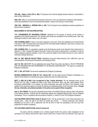 www.rkmfiles.net 6
1961,USA: - Mapp vs. Ohio (376 vs. 584): The Supreme Court ruled the illegally obtained evidence is inadmissible in
state criminal prosecutions.
1965, USA: Office of Law Enforcement Assistance (forerunner of the Law Enforcement Assistance Administration –
LEAA) was established to fund and coordinate administration, research and training in criminal justice.
1966, USA: - MIRANDA vs. ARIZONA (384 vs. 436): The US Supreme Court established procedural guidelines for
taking criminal confessions.
DEVELOPMENT IN THE PHILIPPINE SETTING
1712. CARABINEROS DE SEGURIDAD PUBLICO: Organized for the purpose of carrying out the policies or
regulations of the Spanish government. The members were armed and considered as the mounted police. Later, they
discharge the duties of a part, harbor, and a river police.
1836. GUARDRILLEROS: A body of rural police organized in each town, which was established by the Royal Decree
of January 8, 1836. This police force was composed of 5% of the able-bodied inhabitants in each town or province, and
each member will serve for at least 3 years.
1852. GUARDIA CIVIL: An organization created by the Royal Decree issued by the Spanish Crown Government on
February 12, 1852. It relieved the Spanish Peninsular Troops of their works in policing towns. It consisted of a body of
Filipino policemen organized originally in each of the provincial capitals of the Central provinces of Luzon under the
command of Alcalde (Governor).
NOV. 30, 1980. INSULAR POLICE FORCE: Established during the Filipino-American War (1898-1901) upon the
recommendation of the American Commission to the Secretary of War.
JULY 18, 1901. ACT # 175: The act establishing the Insular Police Force which was titled as “AN ACT PROVIDING
FOR THE ORGANIZATION AND GOVERNMENT OF AN INSULAR CONSTABULARY”. The organic act creating the
Philippine Constabulary.
OCT. 3, 1901. ACT # 255: The law which established the Philippine Constabulary
REVISED ADMINISTRATIVE CODE OF 1917, Section 825: The law stated that the Philippine Constabulary is a
national Police Institution for preserving the peace, keeping the order and enforcing the law.
SEPT. 8, 1966. RA # 4864. (Law co-authored by Rep. Teudolo Natividad): The law otherwise known as the
POLICE ACT OF 1966, It created the Office of the Police Commission which was later called National Police
Commission (NAPOLCOM). In its inception, the Police Commission was under the Office of the President. It was
created as the supervisory agency to oversee the training and professionalization of the local police forces. Through
this law, reformation and professionalization of the police service gained official recognition.
AUG. 8, 1975. PD#765: The law which stipulated that the office of the NAPOLCOM was under the office of the Ministry
of the National Defense. It defined also the relationship between the Integrated National Police and the Philippine
Constabulary. This is in compliance with the provisions of Section 12, Article 15 of the 1973 Philippine Constitution.
1935 PHILIPPINE CONTITUTION, Article III, Section 17 (1) - The law provides that:” In all criminal prosecutors, the
accused shall…. Enjoy the right to be heard by himself and counsel……”. Criminal prosecution was however
interpreted by the court in US vs. Beechman (25 Phil 25,1972) to mean the proceeding at the trial court from
arraignment to rendition of judgment.
1973 PHILIPPINE CONSTITUTION, Article III, Section 20
“No person shall be compelled to be a witness against himself. Any person under investigation for the
commission of an offense shall have the right to remain silent and to counsel, and to be informed of such right. No
 