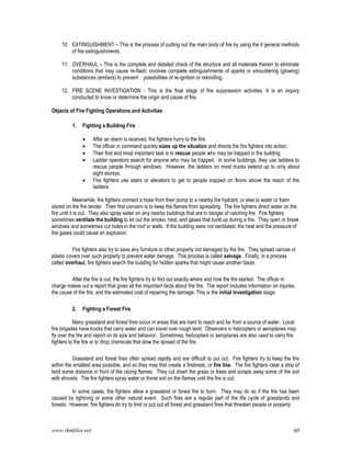 www.rkmfiles.net 60
10. EXTINGUISHMENT – This is the process of putting out the main body of fire by using the 4 general methods
of fire extinguishments.
11. OVERHAUL – This is the complete and detailed check of the structure and all materials therein to eliminate
conditions that may cause re-flash; involves complete extinguishments of sparks or smouldering (glowing)
substances (embers) to prevent possibilities of re-ignition or rekindling.
12. FIRE SCENE INVESTIGATION - This is the final stage of fire suppression activities. It is an inquiry
conducted to know or determine the origin and cause of fire.
Objects of Fire Fighting Operations and Activities
1. Fighting a Building Fire
 After an alarm is received, fire fighters hurry to the fire.
 The officer in command quickly sizes up the situation and directs the fire fighters into action.
 Their first and most important task is to rescue people who may be trapped in the building.
 Ladder operators search for anyone who may be trapped. In some buildings, they use ladders to
rescue people through windows. However, the ladders on most trucks extend up to only about
eight storeys.
 Fire fighters use stairs or elevators to get to people trapped on floors above the reach of the
ladders.
Meanwhile, fire fighters connect a hose from their pump to a nearby fire hydrant, or else to water or foam
stored on the fire tender. Their first concern is to keep the flames from spreading. The fire fighters direct water on the
fire until it is out. They also spray water on any nearby buildings that are in danger of catching fire. Fire fighters
sometimes ventilate the building to let out the smoke, heat, and gases that build up during a fire. They open or break
windows and sometimes cut holes in the roof or walls. If the building were not ventilated, the heat and the pressure of
the gases could cause an explosion.
Fire fighters also try to save any furniture or other property not damaged by the fire. They spread canvas or
plastic covers over such property to prevent water damage. This process is called salvage. Finally, in a process
called overhaul, fire fighters search the building for hidden sparks that might cause another blaze.
After the fire is out, the fire fighters try to find out exactly where and how the fire started. The officer in
charge makes out a report that gives all the important facts about the fire. The report includes information on injuries,
the cause of the fire, and the estimated cost of repairing the damage. This is the initial investigation stage.
2. Fighting a Forest Fire
Many grassland and forest fires occur in areas that are hard to reach and far from a source of water. Local
fire brigades have trucks that carry water and can travel over rough land. Observers in helicopters or aeroplanes may
fly over the fire and report on its size and behavior. Sometimes, helicopters or aeroplanes are also used to carry fire
fighters to the fire or to drop chemicals that slow the spread of the fire.
Grassland and forest fires often spread rapidly and are difficult to put out. Fire fighters try to keep the fire
within the smallest area possible, and so they may first create a firebreak, or fire line. The fire fighters clear a strip of
land some distance in front of the racing flames. They cut down the grass or trees and scrape away some of the soil
with shovels. The fire fighters spray water or throw soil on the flames until the fire is out.
In some cases, fire fighters allow a grassland or forest fire to burn. They may do so if the fire has been
caused by lightning or some other natural event. Such fires are a regular part of the life cycle of grasslands and
forests. However, fire fighters do try to limit or put out all forest and grassland fires that threaten people or property.
 