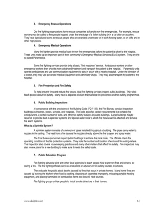 www.rkmfiles.net 61
3. Emergency Rescue Operations
Our fire fighting organizations have rescue companies to handle non-fire emergencies. For example, rescue
workers may be called to free people trapped under the wreckage of a fallen building or in a car after an accident.
They have specialized teams to rescue people who are stranded underwater or in swift-flowing water, or on cliffs and in
other high places.
4. Emergency Medical Operations
Many fire fighters provide medical care in non-fire emergencies before the patient is taken to the hospital.
These units make up an important part of their community's Emergency Medical Services (EMS) system. They are the
so called Paramedics.
Some fire fighting services provide only a basic, "first response" service. Ambulance workers or other
emergency workers then provide more advanced treatment and transport the patient to the hospital. Paramedic units
operate ambulances and use communication equipment to stay in touch with a nearby hospital. Under the direction of
a doctor, they may use advanced medical equipment and administer drugs. They may also transport the patient to the
hospital.
5. Fire Prevention and Fire Safety
To help prevent fires and reduce fire losses, local fire fighting services inspect public buildings. They also
teach people about fire safety. Many have a separate division that handles fire prevention and fire safety programmes.
6. Public Building Inspections
In consonance with the provisions of the Building Code (PD 1185), the Fire Bureau conduct inspection
buildings as theatres, stores, schools, and hospitals. The code specifies certain requirements like portable fire
extinguishers, a certain number of exits, and other fire safety features in public buildings. Large buildings maybe
required to provide built-in sprinkler systems and special water lines to which fire hoses can be attached and to have
fire alarm systems.
What is a Sprinkle System?
A sprinkler system consists of a network of pipes installed throughout a building. The pipes carry water to
nozzles in the ceiling. The heat from a fire causes the nozzles directly above the fire to open and spray water.
The Fire Bureau personnel inspect public buildings to enforce the local code. The officials check the
operating condition of the fire protection systems. They note the number and location of exits and fire extinguishers.
The inspection also covers housekeeping practices and many other matters that affect fire safety. Fire inspectors may
also review plans for a new building to make sure it meets the safety code.
7. Public Education Program
Fire fighting services work with other local agencies to teach people how to prevent fires and what to do
during a fire. The fire fighting officials serve as instructors or advisers in fire safety courses in schools.
They educate the public about deaths caused by fires that occur in private homes. Many home fires are
caused by leaving the kitchen when food is cooking, disposing of cigarettes improperly, misusing portable heating
equipment, and placing flammable or combustible items too close to heat sources.
Fire fighting groups advise people to install smoke detectors in their homes.
 