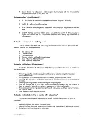www.rkmfiles.net 64
7. Carbon Dioxide Fire Extinguisher – effective against burning liquids and fires in live electrical
equipment; used mainly to put out Class C fires.
What are examples of extinguishing agents?
1. MULTI-PURPOSE DRY CHEMICALS like the Mono-Ammonium Phosphate ( NH H PO )
2. HALON 1211 or Bromochlorodifluoromethane
3. AFFF – (Aqueous Film Forming Foam), is a synthetic foam-forming liquid designed for use with fresh
water.
4. CARBON DIOXIDE – a chemical that can deliver a quick smothering action to the flames, reducing the
oxygen and suffocating the fire. Carbon dioxide dissipates without leaving any contamination or
corrosive residue.
What are the markings required on Fire Extinguishers?
Under (Rule 37, Sec. 106 of PD 1185), all fire extinguishers manufactured or sold in the Philippines must be
labelled or marked to show at least the following:
1. Date of original filling
2. Chemical Contents
3. Type of extinguisher
4. Operating Instruction and Safe Procedure in usage
5. Name and address of the manufacturer
6. Name and address of the dealer.
What are the prohibited types of fire extinguishers?
Rule 37, Sec. 104 of IRR of PD 1185 provides that the following types of fires extinguishers are prohibited for
manufacture or sale:
1. All inverting types which make it necessary to invert the container before the extinguisher’s operation
2. Soda-acid extinguishers
3. Stored pressure or cartridge operated foam solution, unless and air-aspiring nozzle is provided
4. Vaporizing liquid extinguishers using carbon tetrachloride or chlorobromomethane in any concentration of
formulation
5. Vaporizing liquid extinguishers of less than one kilogram extinguishing agent
6. Glass bulb, “grenade” type, or “bomb” type of vaporizing liquid extinguishers which have to be thrown to the
fire or are mounted on specific location and which operate upon the melting of a fusible link.
7. Thermatic special hazards single station extinguishers with extinguishing capability of less than four and a
half (4.5) cubic meters
8. Other types which maybe hereinafter prohibited.
What are the prohibited acts involving the operation of fire extinguishers?
From the same legal basis above, the following are declared prohibited acts concerning the use of fire
extinguishers:
1. Removal of inspection tags attached to fire extinguishers
2. Refilling a discharge extinguisher with a extinguishing agent other than what the unit was designed to contain
3. Selling fire extinguishers not appropriate to the hazard
 