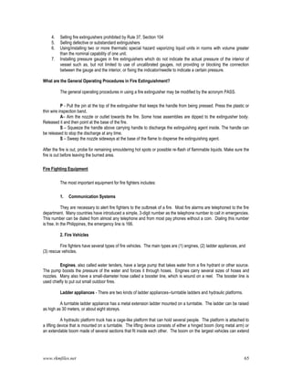 www.rkmfiles.net 65
4. Selling fire extinguishers prohibited by Rule 37, Section 104
5. Selling defective or substandard extinguishers
6. Using/installing two or more thermatic special hazard vaporizing liquid units in rooms with volume greater
than the nominal capability of one unit.
7. Installing pressure gauges in fire extinguishers which do not indicate the actual pressure of the interior of
vessel such as, but not limited to use of uncalibrated gauges, not providing or blocking the connection
between the gauge and the interior, or fixing the indicator/needle to indicate a certain pressure.
What are the General Operating Procedures in Fire Extinguishment?
The general operating procedures in using a fire extinguisher may be modified by the acronym PASS.
P - Pull the pin at the top of the extinguisher that keeps the handle from being pressed. Press the plastic or
thin wire inspection band.
A– Aim the nozzle or outlet towards the fire. Some hose assemblies are dipped to the extinguisher body.
Released it and then point at the base of the fire.
S – Squeeze the handle above carrying handle to discharge the extinguishing agent inside. The handle can
be released to stop the discharge at any time.
S – Sweep the nozzle sideways at the base of the flame to disperse the extinguishing agent.
After the fire is out, probe for remaining smouldering hot spots or possible re-flash of flammable liquids. Make sure the
fire is out before leaving the burned area.
Fire Fighting Equipment
The most important equipment for fire fighters includes:
1. Communication Systems
They are necessary to alert fire fighters to the outbreak of a fire. Most fire alarms are telephoned to the fire
department. Many countries have introduced a simple, 3-digit number as the telephone number to call in emergencies.
This number can be dialed from almost any telephone and from most pay phones without a coin. Dialing this number
is free. In the Philippines, the emergency line is 166.
2. Fire Vehicles
Fire fighters have several types of fire vehicles. The main types are (1) engines, (2) ladder appliances, and
(3) rescue vehicles.
Engines, also called water tenders, have a large pump that takes water from a fire hydrant or other source.
The pump boosts the pressure of the water and forces it through hoses. Engines carry several sizes of hoses and
nozzles. Many also have a small-diameter hose called a booster line, which is wound on a reel. The booster line is
used chiefly to put out small outdoor fires.
Ladder appliances - There are two kinds of ladder appliances--turntable ladders and hydraulic platforms.
A turntable ladder appliance has a metal extension ladder mounted on a turntable. The ladder can be raised
as high as 30 meters, or about eight storeys.
A hydraulic platform truck has a cage-like platform that can hold several people. The platform is attached to
a lifting device that is mounted on a turntable. The lifting device consists of either a hinged boom (long metal arm) or
an extendable boom made of several sections that fit inside each other. The boom on the largest vehicles can extend
 
