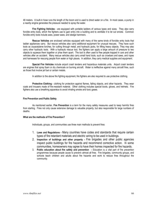 www.rkmfiles.net 66
46 meters. A built-in hose runs the length of the boom and is used to direct water on a fire. In most cases, a pump in
a nearby engine generates the pressure needed to spray the water.
Fire Fighting Vehicles - are equipped with portable ladders of various types and sizes. They also carry
forcible entry tools, which fire fighters use to gain entry into a building and to ventilate it to let out smoke. Common
forcible entry tools include axes, power saws, and sledge hammers.
Rescue Vehicles are enclosed vehicles equipped with many of the same kinds of forcible entry tools that
ladder appliances carry. But rescue vehicles also carry additional equipment for unusual rescues. They have such
tools as oxyacetylene torches, for cutting through metal, and hydraulic jacks, for lifting heavy objects. They may also
carry other hydraulic tools. With a hydraulic rescue tool, fire fighters can apply a large amount of pressure to two
objects to squeeze them together or prise them apart. The tool is often used to free people trapped in cars and other
vehicles after an accident. Many rescue vehicles also carry small hand tools, such as crowbars and saws, and ropes
and harnesses for rescuing people from water or high places. In addition, they carry medical supplies and equipment.
Special Fire Vehicles include airport crash tenders and hazardous materials units. Airport crash tenders
are engines that spray foam or dry chemicals on burning aircraft. Water is ineffective against many aircraft fires, such
as those that involve jet fuel or certain metals.
In addition to the above fire fighting equipment, fire fighters are also required to use protective clothing.
Protective Clothing - clothing for protection against flames, falling objects, and other hazards. They wear
coats and trousers made of fire-resistant material. Other clothing includes special boots, gloves, and helmets. Fire
fighters also use a breathing apparatus to avoid inhaling smoke and toxic gases.
Fire Prevention and Public Safety
As mentioned earlier, Fire Prevention is a term for the many safety measures used to keep harmful fires
from starting. Fires not only cause extensive damage to valuable property, but also responsible for large numbers of
deaths.
What are the methods of Fire Prevention?
Individuals, groups, and communities use three main methods to prevent fires:
1. Laws and Regulations - Many countries have codes and standards that require certain
types of fire retardant materials and electric wiring to be used in buildings.
2. Inspection of buildings and other property - Fire brigades and other public agencies
inspect public buildings for fire hazards and recommend corrective action. In some
communities, homeowners may agree to have their homes inspected for fire hazards.
3. Public education about fire safety and prevention - Education is a vital part of fire prevention
programmes because people cause to prevent--almost all fires. Fire brigades, community groups, and
schools teach children and adults about fire hazards and work to reduce fires throughout the
community.
 
