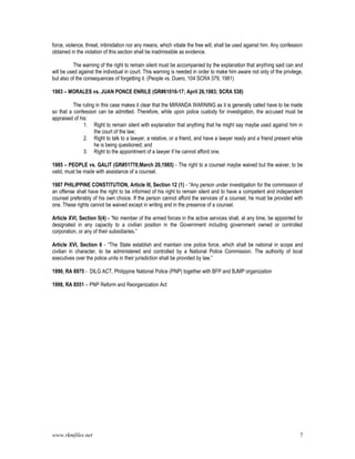 www.rkmfiles.net 7
force, violence, threat, intimidation nor any means, which vitiate the free will, shall be used against him. Any confession
obtained in the violation of this section shall be inadmissible as evidence.
The warning of the right to remain silent must be accompanied by the explanation that anything said can and
will be used against the individual in court. This warning is needed in order to make him aware not only of the privilege,
but also of the consequences of forgetting it. (People vs. Duero, 104 SCRA 379, 1981)
1983 – MORALES vs. JUAN PONCE ENRILE (GR#61016-17; April 26,1983; SCRA 538)
The ruling in this case makes it clear that the MIRANDA WARNING as it is generally called have to be made
so that a confession can be admitted. Therefore, while upon police custody for investigation, the accused must be
appraised of his:
1. Right to remain silent with explanation that anything that he might say maybe used against him in
the court of the law;
2. Right to talk to a lawyer, a relative, or a friend, and have a lawyer ready and a friend present while
he is being questioned; and
3. Right to the appointment of a lawyer if he cannot afford one.
1985 – PEOPLE vs. GALIT (GR#51770;March 20,1985) - The right to a counsel maybe waived but the waiver, to be
valid, must be made with assistance of a counsel.
1987 PHILIPPINE CONSTITUTION, Article III, Section 12 (1) - “Any person under investigation for the commission of
an offense shall have the right to be informed of his right to remain silent and to have a competent and independent
counsel preferably of his own choice. If the person cannot afford the services of a counsel, he must be provided with
one. These rights cannot be waived except in writing and in the presence of a counsel.
Article XVI, Section 5(4) - “No member of the armed forces in the active services shall, at any time, be appointed for
designated in any capacity to a civilian position in the Government including government owned or controlled
corporation, or any of their subsidiaries.”
Article XVI, Section 6 - “The State establish and maintain one police force, which shall be national in scope and
civilian in character, to be administered and controlled by a National Police Commission. The authority of local
executives over the police units in their jurisdiction shall be provided by law.”
1990, RA 6975 - DILG ACT, Philippine National Police (PNP) together with BFP and BJMP organization
1998, RA 8551 – PNP Reform and Reorganization Act
 