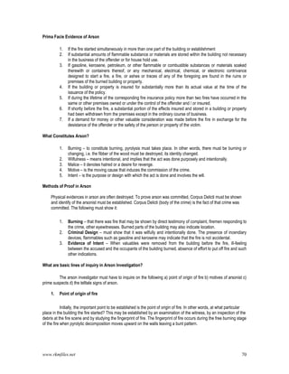 www.rkmfiles.net 70
Prima Facie Evidence of Arson
1. If the fire started simultaneously in more than one part of the building or establishment
2. If substantial amounts of flammable substance or materials are stored within the building not necessary
in the business of the offender or for house hold use.
3. If gasoline, kerosene, petroleum, or other flammable or combustible substances or materials soaked
therewith or containers thereof, or any mechanical, electrical, chemical, or electronic contrivance
designed to start a fire, a fire, or ashes or traces of any of the foregoing are found in the ruins or
premises of the burned building or property.
4. If the building or property is insured for substantially more than its actual value at the time of the
issuance of the policy.
5. If during the lifetime of the corresponding fire insurance policy more than two fires have occurred in the
same or other premises owned or under the control of the offender and / or insured.
6. If shortly before the fire, a substantial portion of the effects insured and stored in a building or property
had been withdrawn from the premises except in the ordinary course of business.
7. If a demand for money or other valuable consideration was made before the fire in exchange for the
desistance of the offender or the safety of the person or property of the victim.
What Constitutes Arson?
1. Burning – to constitute burning, pyrolysis must takes place. In other words, there must be burning or
changing, i.e. the fibber of the wood must be destroyed, its identity changed.
2. Wilfulness – means intentional, and implies that the act was done purposely and intentionally.
3. Malice – it denotes hatred or a desire for revenge.
4. Motive – is the moving cause that induces the commission of the crime.
5. Intent – is the purpose or design with which the act is done and involves the will.
Methods of Proof in Arson
Physical evidences in arson are often destroyed. To prove arson was committed, Corpus Delicti must be shown
and identify of the arsonist must be established. Corpus Delicti (body of the crime) is the fact of that crime was
committed. The following must show it:
1. Burning – that there was fire that may be shown by direct testimony of complaint, firemen responding to
the crime, other eyewitnesses. Burned parts of the building may also indicate location.
2. Criminal Design – must show that it was wilfully and intentionally done. The presence of incendiary
devices, flammables such as gasoline and kerosene may indicate that the fire is not accidental.
3. Evidence of Intent – When valuables were removed from the building before the fire, ill-feeling
between the accused and the occupants of the building burned, absence of effort to put off fire and such
other indications.
What are basic lines of inquiry in Arson Investigation?
The arson investigator must have to inquire on the following a) point of origin of fire b) motives of arsonist c)
prime suspects d) the telltale signs of arson.
1. Point of origin of fire
Initially, the important point to be established is the point of origin of fire. In other words, at what particular
place in the building the fire started? This may be established by an examination of the witness, by an inspection of the
debris at the fire scene and by studying the fingerprint of fire. The fingerprint of fire occurs during the free burning stage
of the fire when pyrolytic decomposition moves upward on the walls leaving a bunt pattern.
 