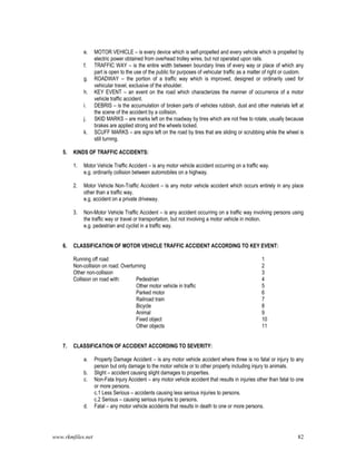 www.rkmfiles.net 82
e. MOTOR VEHICLE – is every device which is self-propelled and every vehicle which is propelled by
electric power obtained from overhead trolley wires, but not operated upon rails.
f. TRAFFIC WAY – is the entire width between boundary lines of every way or place of which any
part is open to the use of the public for purposes of vehicular traffic as a matter of right or custom.
g. ROADWAY – the portion of a traffic way which is improved, designed or ordinarily used for
vehicular travel, exclusive of the shoulder.
h. KEY EVENT – an event on the road which characterizes the manner of occurrence of a motor
vehicle traffic accident.
i. DEBRIS – is the accumulation of broken parts of vehicles rubbish, dust and other materials left at
the scene of the accident by a collision.
j. SKID MARKS – are marks left on the roadway by tires which are not free to rotate, usually because
brakes are applied strong and the wheels locked.
k. SCUFF MARKS – are signs left on the road by tires that are sliding or scrubbing while the wheel is
still turning.
5. KINDS OF TRAFFIC ACCIDENTS:
1. Motor Vehicle Traffic Accident – is any motor vehicle accident occurring on a traffic way.
e.g. ordinarily collision between automobiles on a highway.
2. Motor Vehicle Non-Traffic Accident – is any motor vehicle accident which occurs entirely in any place
other than a traffic way.
e.g. accident on a private driveway.
3. Non-Motor Vehicle Traffic Accident – is any accident occurring on a traffic way involving persons using
the traffic way or travel or transportation, but not involving a motor vehicle in motion.
e.g. pedestrian and cyclist in a traffic way.
6. CLASSIFICATION OF MOTOR VEHICLE TRAFFIC ACCIDENT ACCORDING TO KEY EVENT:
Running off road 1
Non-collision on road: Overturning 2
Other non-collision 3
Collision on road with: Pedestrian 4
Other motor vehicle in traffic 5
Parked motor 6
Railroad train 7
Bicycle 8
Animal 9
Fixed object 10
Other objects 11
7. CLASSIFICATION OF ACCIDENT ACCORDING TO SEVERITY:
a. Property Damage Accident – is any motor vehicle accident where three is no fatal or injury to any
person but only damage to the motor vehicle or to other property including injury to animals.
b. Slight – accident causing slight damages to properties.
c. Non-Fata Injury Accident – any motor vehicle accident that results in injuries other than fatal to one
or more persons.
c.1 Less Serious – accidents causing less serious injuries to persons.
c.2 Serious – causing serious injuries to persons.
d. Fatal – any motor vehicle accidents that results in death to one or more persons.
 
