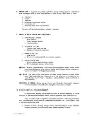 www.rkmfiles.net 83
8. TRAFFIC UNIT – is any person using a traffic way for travel, parking or other purposes as a pedestrian or
driver, including any vehicle, or animal, which he is using. It applies not only to motor vehicle but also to:
a. Pedestrians;
b. Cyclists;
c. Street cars;
d. Horse-drawn (animal-drawn) vehicles;
e. Farm tractors; and
f. Other road users in almost any combination.
Example: A traffic accident could involve a cyclist and a pedestrian.
9. CAUSES OF MOTOR VEHICLE TRAFFIC ACCIDENTS:
a. SIMULTANEOUS FACTORS:
1. Road conditions.
2. Drivers’ attitude or behavior
3. Weather condition.
b. SEQUENTIAL FACTORS:
1. Speed is greater or less than safe.
2. Defective vehicle (vehicle malfunction)
c. OPERATING FACTORS:
1. Road hazards
2. Driver’s non-compliance to traffic laws, rules and regulations.
d. PERCEPTION FACTORS:
1. Driver’s inability to react promptly to a situation.
2. Driver’s faulty action to escape collision course.
HAZARDS – A hazard is generated when a critical space-motion relationships between a traffic unit and
another object develops due to the movement of either or both. Example: A curve in the path is a
hazard. Another traffic unit in the path is also a hazard.
SAFE SPEED – The speed adjusted to the potential or possible hazards or the road and traffic situation
ahead. Safe speed on the road is determined by the road rather than the particular driver of a
vehicle. Example: A curve ahead is a hazard and a safe speed for it is a speed at which it can be
taken comfortably.
PERCEPTION OF HAZARD – Seeing, feeling, or hearing and understanding the unusual or unexpected
movement or condition that could be taken as a sight of an accident about to happen.
10. CHAIN OF EVENTS IN A VEHICULAR ACCIDENT:
For the purpose of reporting, traffic accident may usually be described well enough as a single
occurrence but when accident is investigated, attention is directed to particular stages of the occurrence.
In fact, an accident may be usually defined as a series of an expected events leading to damage or
injury. One event usually leads to another so that the series can be spoken of as a “chain of events”. Some
of these events are described below:
a. Perception of hazard – is seeing, feeling, or hearing and understanding the usual or unexpected
movement or condition that could be taken as sign of the accident about to happen.
 