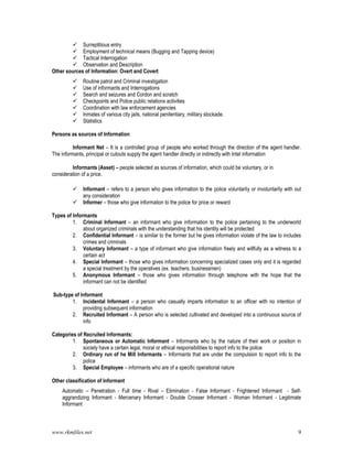 www.rkmfiles.net 9
 Surreptitious entry
 Employment of technical means (Bugging and Tapping device)
 Tactical Interrogation
 Observation and Description
Other sources of Information: Overt and Covert
 Routine patrol and Criminal investigation
 Use of informants and Interrogations
 Search and seizures and Cordon and scratch
 Checkpoints and Police public relations activities
 Coordination with law enforcement agencies
 Inmates of various city jails, national penitentiary, military stockade.
 Statistics
Persons as sources of Information
Informant Net – It is a controlled group of people who worked through the direction of the agent handler.
The informants, principal or cutouts supply the agent handler directly or indirectly with Intel information
Informants (Asset) – people selected as sources of information, which could be voluntary, or in
consideration of a price.
 Informant – refers to a person who gives information to the police voluntarily or involuntarily with out
any consideration
 Informer – those who give information to the police for price or reward
Types of Informants
1. Criminal Informant – an informant who give information to the police pertaining to the underworld
about organized criminals with the understanding that his identity will be protected
2. Confidential Informant – is similar to the former but he gives information violate of the law to includes
crimes and criminals
3. Voluntary Informant – a type of informant who give information freely and willfully as a witness to a
certain act
4. Special Informant – those who gives information concerning specialized cases only and it is regarded
a special treatment by the operatives (ex. teachers, businessmen)
5. Anonymous Informant – those who gives information through telephone with the hope that the
informant can not be identified
Sub-type of Informant
1. Incidental Informant – a person who casually imparts information to an officer with no intention of
providing subsequent information
2. Recruited Informant – A person who is selected cultivated and developed into a continuous source of
info
Categories of Recruited Informants:
1. Spontaneous or Automatic Informant – Informants who by the nature of their work or position in
society have a certain legal, moral or ethical responsibilities to report info to the police
2. Ordinary run of he Mill Informants – Informants that are under the compulsion to report info to the
police
3. Special Employee – informants who are of a specific operational nature
Other classification of Informant
Automatic – Penetration - Full time - Rival – Elimination - False Informant - Frightened Informant - Self-
aggrandizing Informant - Mercenary Informant - Double Crosser Informant - Woman Informant - Legitimate
Informant
 