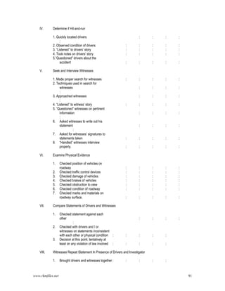 www.rkmfiles.net 91
IV. Determine if Hit-and-run
1. Quickly located drivers : : : :
:
2. Observed condition of drivers : : : : :
3. “Listened” to drivers’ story : : : : :
4. Took notes on drivers’ story : : : : :
5.”Questioned” drivers about the
accident : : : : :
V. Seek and Interview Witnesses
1. Made proper search for witnesses : : : : :
2. Techniques used in search for
witnesses : : : :
:
3. Approached witnesses : : : :
:
4. “Listened” to witness’ story : : : : :
5. “Questioned” witnesses on pertinent
information : : : :
:
6. Asked witnesses to write out his
statement : : : :
:
7. Asked for witnesses’ signatures to
statements taken : : : : :
8. “Handled” witnesses interview
properly. : : : : :
VI. Examine Physical Evidence
1. Checked position of vehicles on
roadway : : : : :
2. Checked traffic control devices : : : : :
3. Checked damage of vehicles : : : : :
4. Checked brakes of vehicles : : : : :
5. Checked obstruction to view : : : : :
6. Checked condition of roadway : : : : :
7. Checked marks and materials on
roadway surface. : : : : :
VII. Compare Statements of Drivers and Witnesses
1. Checked statement against each
other : : : :
:
2. Checked with drivers and / or
witnesses on statements inconsistent
with each other or physical condition : : : : :
3. Decision at this point, tentatively at
least on any violation of law involved : : : : :
VIII. Witnesses Repeat Statement In Presence of Drivers and Investigator
1. Brought drivers and witnesses together : : : : :
 