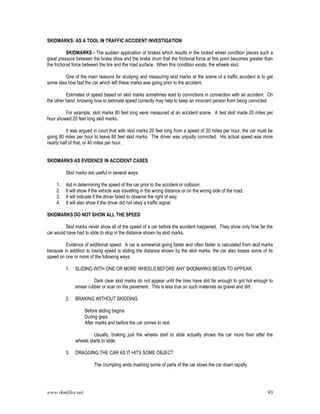www.rkmfiles.net 93
SKIDMARKS: AS A TOOL IN TRAFFIC ACCIDENT INVESTIGATION
SKIDMARKS - The sudden application of brakes which results in the locked wheel condition places such a
great pressure between the brake shoe and the brake drum that the frictional force at this point becomes greater than
the frictional force between the tire and the road surface. When this condition exists, the wheels skid.
One of the main reasons for studying and measuring skid marks at the scene of a traffic accident is to get
some idea how fast the car which left these marks was going prior to the accident.
Estimates of speed based on skid marks sometimes lead to convictions in connection with an accident. On
the other hand, knowing how to estimate speed correctly may help to keep an innocent person from being convicted.
For example, skid marks 80 feet long were measured at an accident scene. A test skid made 20 miles per
hour showed 20 feet long skid marks.
It was argued in court that with skid marks 20 feet long from a speed of 20 miles per hour, the car must be
going 80 miles per hour to leave 80 feet skid marks. The driver was unjustly convicted. His actual speed was more
nearly half of that, or 40 miles per hour.
SKIDMARKS AS EVIDENCE IN ACCIDENT CASES
Skid marks are useful in several ways:
1. Aid in determining the speed of the car prior to the accident or collision.
2. It will show if the vehicle was travelling in the wrong distance or on the wrong side of the road.
3. It will indicate if the driver failed to observe the right of way.
4. It will also show if the driver did not obey a traffic signal.
SKIDMARKS DO NOT SHOW ALL THE SPEED
Skid marks never show all of the speed of a car before the accident happened. They show only how far the
car would have had to slide to stop in the distance shown by skid marks.
Evidence of additional speed. A car is somewhat going faster and often faster is calculated from skid marks
because in addition to losing speed is sliding the distance shown by the skid marks, the car also losses some of its
speed on one or more of the following ways:
1. SLIDING WITH ONE OR MORE WHEELS BEFORE ANY SKIDMARKS BEGIN TO APPEAR.
Dark clear skid marks do not appear until the tires have slid far enough to got hot enough to
smear rubber or scar on the pavement. This is less true on such materials as gravel and dirt.
2. BRAKING WITHOUT SKIDDING
Before sliding begins
During gaps
After marks and before the car comes to rest
Usually, braking just the wheels start to slide actually shows the car more than after the
wheels starts to slide.
3. DRAGGING THE CAR AS IT HITS SOME OBJECT
The crumpling ands mashing some of parts of the car slows the car down rapidly.
 
