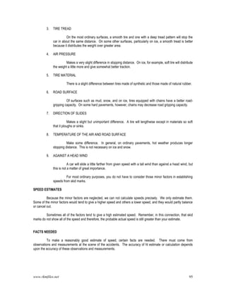 www.rkmfiles.net 95
3. TIRE TREAD
On the most ordinary surfaces, a smooth tire and one with a deep tread pattern will stop the
car in about the same distance. On some other surfaces, particularly on ice, a smooth tread is better
because it distributes the weight over greater area.
4. AIR PRESSURE
Makes a very slight difference in stopping distance. On ice, for example, soft tire will distribute
the weight a little more and give somewhat better traction.
5. TIRE MATERIAL
There is a slight difference between tires made of synthetic and those made of natural rubber.
6. ROAD SURFACE
Of surfaces such as mud, snow, and on ice, tires equipped with chains have a better road-
gripping capacity. On some hard pavements, however, chains may decrease road gripping capacity.
7. DIRECTION OF SLIDES
Makes a slight but unimportant difference. A tire will lengthwise except in materials so soft
that it ploughs or sinks.
8. TEMPERATURE OF THE AIR AND ROAD SURFACE
Make some difference. In general, on ordinary pavements, hot weather produces longer
stopping distance. This is not necessary on ice and snow.
9. AGAINST A HEAD WIND
A car will slide a little farther from given speed with a tall wind than against a head wind, but
this is not a matter of great importance.
For most ordinary purposes, you do not have to consider those minor factors in establishing
speeds from skid marks.
SPEED ESTIMATES
Because the minor factors are neglected, we can not calculate speeds precisely. We only estimate them.
Some of the minor factors would tend to give a higher speed and others a lower speed, and they would partly balance
or cancel out.
Sometimes all of the factors tend to give a high estimated speed. Remember, in this connection, that skid
marks do not show all of the speed and therefore, the probable actual speed is still greater than your estimate.
FACTS NEEDED
To make a reasonably good estimate of speed, certain facts are needed. There must come from
observations and measurements at the scene of the accidents. The accuracy of ht estimate or calculation depends
upon the accuracy of these observations and measurements.
 