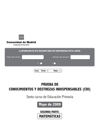 Sexo: Varón Mujer 	
PRUEBA DE
CONOCIMIENTOS Y DESTREZAS INDISPENSABLES (CDI)
Sexto curso de Educación Primaria
Mayo de 2009
SEGUNDA PARTE:
MATEMÁTICAS
La información de este recuadro debe ser cumplimentada por el centro.
Clave del centro: 		 Número del alumno:
							 C 			 I 	
Cuestionario
deL Alumno
 