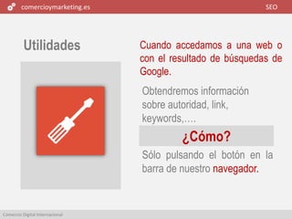 comercioymarketing.es SEO
Comercio Digital Internacional
Utilidades Cuando accedamos a una web o
con el resultado de búsquedas de
Google.
Sólo pulsando el botón en la
barra de nuestro navegador.
Obtendremos información
sobre autoridad, link,
keywords,….
¿Cómo?
 