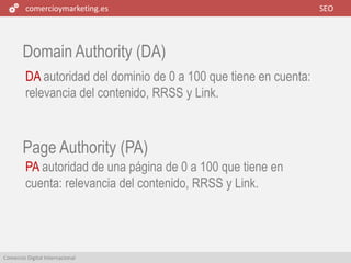 comercioymarketing.es SEO
Comercio Digital Internacional
Domain Authority (DA)
DA autoridad del dominio de 0 a 100 que tiene en cuenta:
relevancia del contenido, RRSS y Link.
PA autoridad de una página de 0 a 100 que tiene en
cuenta: relevancia del contenido, RRSS y Link.
Page Authority (PA)
 